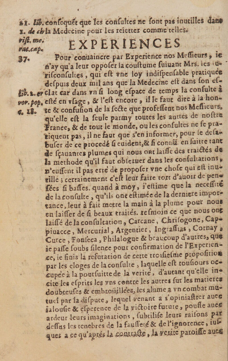 *ï. fjkconfeqùét que les confuîtes ne font pas fnutilîes dafi$ l. dethia Médecine pour les ieiettes comme telles» Ejjî EXPERIENCES 3^* Pour conuaincre par Expérience nos Meneurs 9 w ft’ay qu’a leur oppofer lacouftume fumant Mrs» ies ffifconfuhes , qui eft vne loy indifpenfable pratiqué© defpuis deux mil ans que la Médecine eit dans ion c»- iikl.er Üat car dans rn Ci long efpace de temps la confulte a v«r.M. efte en vfage, &amp; Keft encote , il le faut dire a la hon» « II/ 8e &amp; confufion de la feéfe que profeffent nos Meilleurs^  qu’elle eil la feule parmy toutes les autres de noftr© France, &amp;de tout le monde, ouïesconfultes ne fe pra¬ tiquent pas, il ne faut que s’en informer, pour le delà* Ibufer de ce procédé fi euidtnt,&amp;fi connu, en fuite étant de fçauantes plumes qui nous ont laifie des traictes d© { la méthode qu'il faut obieruer dans les confuitations ¥ n’eulfeiu il pas erre de propofer vne chofe qui eit mu* tille s certainement c’eft leur faire tort d’auoir de pen« fées fi baffes» quand à moy, fdüme que la neceliite de la confulte , qu*ils ont eftimee de la deioiere impor tance,leur à fait métré la main à la plume pour nous en iaiffer de fi beaux traités, tefmoin ce que nous ong îaiffé de la confukation * Carcane, CJarifogonc,Cap* piuacce, Mercuriale Argentier, Ingraffia* s Coroay 9 Curce , foUléca, Philalogue &amp; beaucoup d'autres* qu@ ic paffe foubs filence pour confirmation de l’Expenen- *e,‘ie finis la réfutation de cette troifielrtie propofitio» par les eloges de la confulte , laquelle eft touliours oc* €upée à la pourfuittede la vérité » d’autant qu’elle m* cite les efpries les yns contre les autres fur les matière* doubt.eufes &amp; embrouillées, les,aîume a vn combat ma- tue'l pariadifpute* lequel venant a s’opiniaârer auee jaioufie êc çfpeçence de la yiékoirç future* poulie aueg ardeur leurs imaginations, fubtilife leurs rations par deffus les tenebres de la fauffeté&amp; defignoreùce, «*■ quei a ce qu’axés h Âamêâë * h ¥Cpitc patoiffe