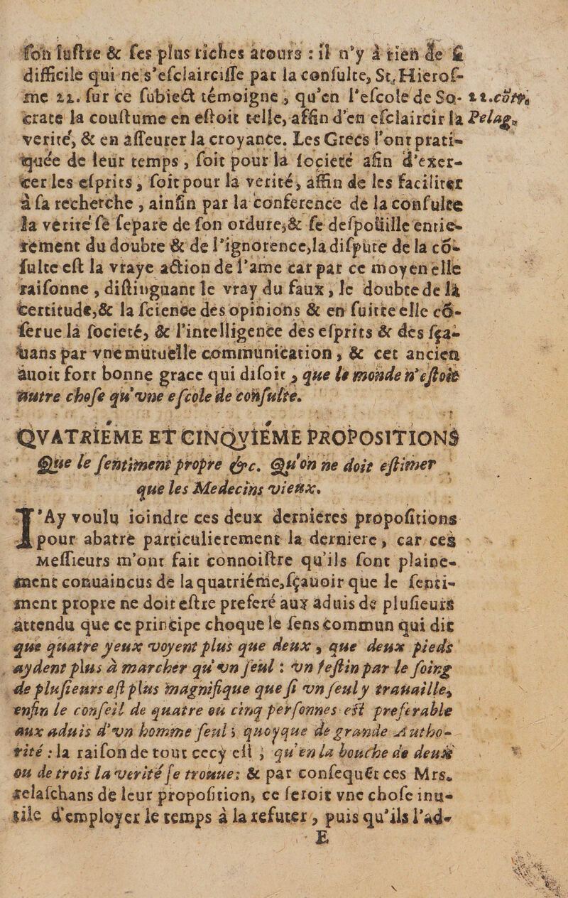 fon îufhe &amp; Tes plus riches atours : il n'y à rien 3e k difficile qui ne s'efclaircilfe par la confulte, St^Hierof- mc fur ce fubied témoigne , qu’en l'efcoledeSo- ttxot^e crate la couftume en efloit telle, affin d'en efcîaircir la vérité', &amp; en âffeurer la croyance. Les Grecs font prati¬ quée de leur temps , Toit pour la locietê afin S’exer¬ cer les clprits. Toit pour la vérité, aîEHn dé les faciliter a Ta recherche , ainfîn par la conférence de laconfuke la vérité Te fepare de fon ordure^ Te defpoitille entiè¬ rement du doubte &amp; de Pignorence,la difp ute de la co- fulte cft la vraye adion de l’ame car par ce moyen elle raifonne , diftinguant le vray du faux, le doubtede là certitude,&amp; la feienoe des opinions &amp; en fuiteeelie cÔ- ièrue là focietc, &amp; l'intelligence des efprits &amp; des f$a- hanspar vue mutuelle communication &gt; &amp; cet ancien àuoit fort bonne grâce qui difoit 5 que le monden’ejlok autre chofe qu'une efcole de eonfulte. QVATPIÉME Et CïNÇh/ÎEME PROPOSITIONS §}ûe le fentiment propre &amp;c. Qu on ne doit eftimer que les Médecins vieux, I'Ay voulu ioindre ces deux dernières proportions pour abatre particulièrement la dermerc, car ce§ Meilleurs m’ont fait connoiftre qu’ils font plaine- «ncnc conuaincus dé laquatriéme,fçauoir que le Tenti- înent propre ne doit eftre préféré aux aduis de plulîeurs attendu que ce principe choque le fens commun qui die que quatre yeux voyent plus que deux , que deux pieds aydent plus a marcher quvnjeül : vn fejlin par le foing deplufieurs efiplus magnifique que Ji vn feuly trauaille, enfin le confeil de quatre eu cinq peyfonnes- eft préférable aux aduis d’vn homme feul ; quoique de grande Autho- rite': U raifon de tout cccy eü j qu en U bouche de deuié ou de trois la vérité[e tvouuei &amp; par eonfequCt ces Mrs* xelafchans dé leur proportion, ce feroit vnc chofc inu¬ sité d’employer le temps à la réfuter, puis qu'ils i’ad» • • E