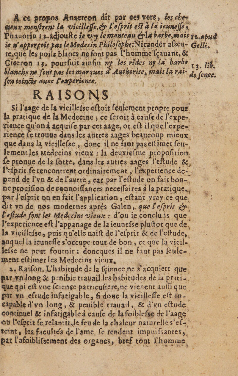 A ce propos Amcrcon dît par eef-?er$» les eke* Si6ux monjlrent la vieillejfe^ Vefprtt eîl a la ieunejfe » Phauoria i t.àdjouftç se voy le manteau barberais ji.afud ie ri appetfois pas le Médecin Philofepheffi ica n de r afseu- Gells. rçsquc les poils blancs Défont pas 1*hommefçauam, &amp; Cicéron i$. poutfujt ainfin ny les rides ny là barbe J ^ blanche ne font pas les marques d'Authorite &gt; mais la rai- ^ fettecs fon tcinùte auec Pexpérience. RAISONS * _ k-n Si l’a âge de la vieillefse eftoit feulement propre pour la pratique de la Médecine * ce feroit à caufede l’expe- fiance qu’on à acquife par cet aage, oi eft il qucl’expe- rienpe fetrouue dans les autres aagcs beaucoup mieux ; que dans la vieillefse , donc il ne faut paseftimçr feu¬ lement les Médecins vieux ; la deuxiefme propofitioia te prouue de la forte* dans les aunes aagcs feltude &amp; Tetprit fe rencontrent ordinairement, l’experiençe dc«^ pend de Tvn Sc de l’autre 9 car par feftude on fait bon¬ ne prouilîon deeonnoilTanccs neceftaires à la pratique. , par fefprit qn en fait l’application , eftant vray ce que dit vn de nos modernes après Galen, que l'efprit &amp; Ve fade font les Médecins vieux : d’ou ie conduis que rexperience eft l’appanage de la icunefse pluftot que de la vieillefse,» puis qu’elle naift de l’efprit &amp; de feftude, auquel 1a icunefle s’occupe tout de bon , ce que la vieil¬ lefse ne peut fournir: doneques il ne taut pas feule¬ ment eftimerles Médecins vieux. a. Raifôn. L’habitude de la fçience ne s’acquiert que par vu long &amp; p?nib]e trauaiî les habitudes de la prati¬ que qui eft vne feiense parncufiere,ne vieneht aulli que par vn efeude infatigable, fî donc la vieillelîe eft in¬ capable d’vn long , &amp; pénible crauail, &amp; d’vn eftude continuel &amp; infatigable à caufc de ïafoiblefse defaage ou l’efprit fe relantit je feu de la chaleur naturelle s’ef- teintj les facultés de famé fe rendent impui Gantess pac l'afoiblifsement des organes, bref tout l’homme