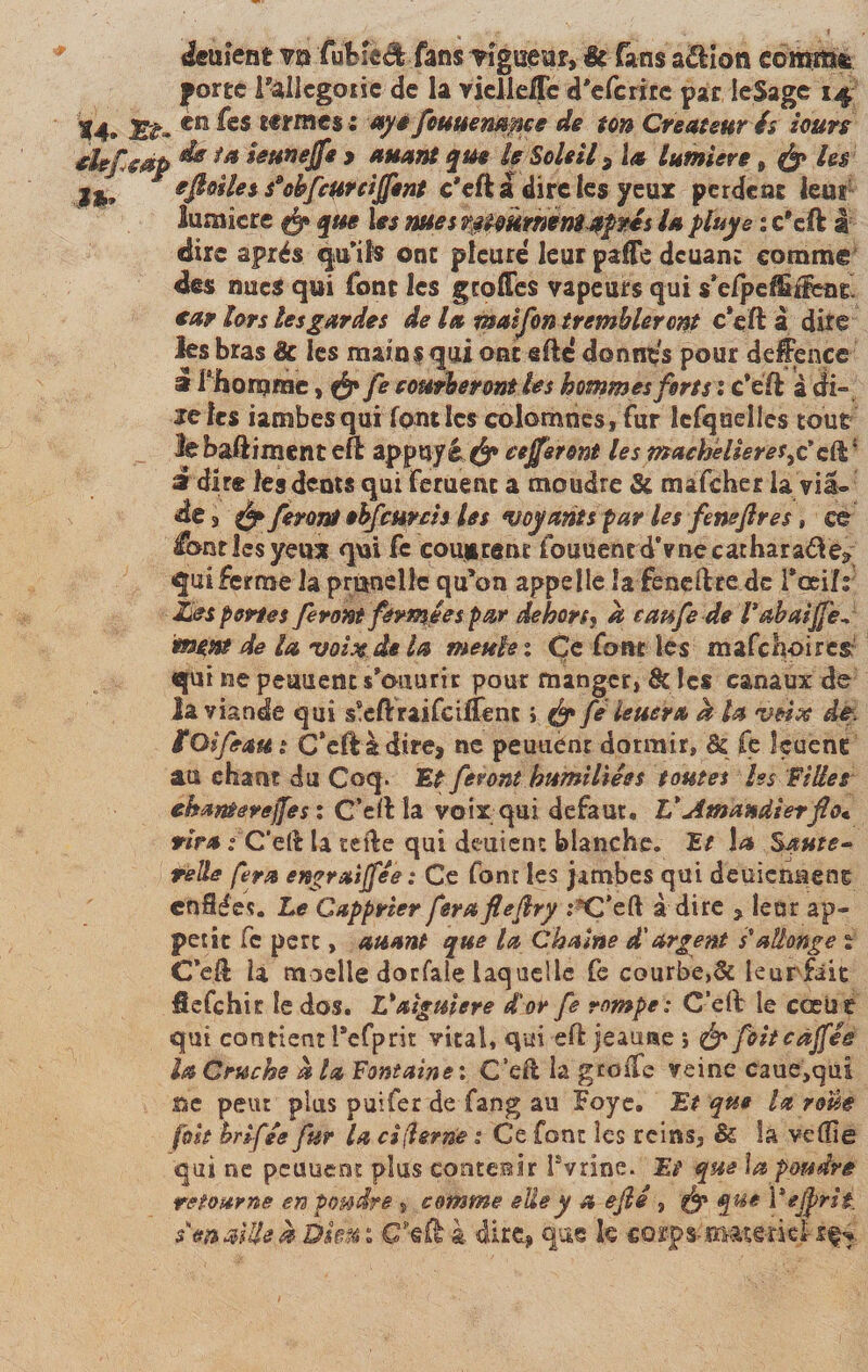 Renient ?n fubfe&amp;fans vigueur, &amp; fans a£Hon câtfi0&amp; porte i-allégorie de 1a vielleffc d*efcrire par ieSage 14 jg^. en fes tf rrnc$ ; ayt fottuenance de ton Créateur é* iours mp ** ia Uttnejfe &gt; auant que le Soleil 3 la lumière 9 &amp; Us r eftoUess*obfcur ciffsnt c'eft a dire les yeur perdent leu? lumière que les nues mmrmm^pés U pïuye % c*eft g dire après quils ont pleure leur paffe deuant comme des nues qui font les greffes vapeurs qui skfpefËiFco^ ear lors lesgardes de la maifon trembler ont c*eft a dite les bras &amp; les mains qui ont gfte donnas pour defence i Chomrnc, fe courberont Us hommes forts ï c’eft à di» ïeies iambesqui fondes colomnes, fur îefquelles tout lebaftimenteft appuyâé* eefferont les machelieres^cft* a dire les dents qui feruenc a moudre &amp; mafeher la via- de 3 fy feront ebfcurcis les voyants par les feneflres, ce fondes yeux qui fe couvrent fouuened’vnecatharaâe* qui ferme la prunelle qu’on appelle la feneftre de Toeilr Unes portes feront fermées par dehors, à caufe de Vabaijfe* m^nt de la voitede la meule 1 Çe font les mafch-oircs qui ne peuuem s’ouurir pour manger, tk les canaux de la viande qui s!eftraifciffenc i {§» fé leuera a la ntH.se. de. fOifeaut C’eflà direj ne peuuènt dormir, &amp; fe leuenc' au chant du Coq. Et feront humiliées toutes Iss Filles ehanterejfes : C’eft la voix qui defaut, V Amandier fie* rira : C’etè la tefte qui deutent blanche, Et la Saute~ telle fera engraijfée : Ce font les jambes qui deuienueng enflées. Le Capprier feraflefiry j’C’eft à dire , leur ap¬ pétit Ce pert, auant que la Chaîne d'argent s*allonge % Ceft la moelle dorfale laquelle fe courbe,&amp; leurfâie fiefehir le dos. V aiguiere d'or fe rompe: C’eft le cœur qui contient Pefprit vital, qui eft jeauae ; &amp; foitcàffés la Cruche h la Fontaine*. C’eft la greffe veine caue,qui ne peut plus puifer de fang au Foye. Et que la roue [oh hrifée fur la ci(hrn’e : Ce font les reins, &amp; la vdlie qui ne peuueni: plus contenir lsvrine. Et' que la poudré retourne en poudre , comme elle y a ejlé , &amp; que Vejprié