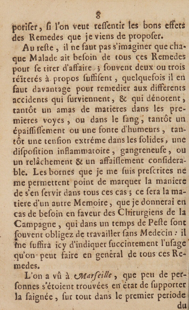 porifer, fi l’on veut reffentir tes bons effets des Remedes que je viens de propofer. Au refte , il ne faut pas s’imaginer que cha* que Malade ait befoin de tous ces Remedes pour fe tirer d’affaire ; fouvent deux ou trois réitérés à propos fuflifent, quelquefois il en faut davantage pour remedier aux differents accidents qui furvientient, &amp; qui dénotent, tantôt un amas de matières dans les pre¬ mières voyes, ou dans le fang, tantôt un épaiffiffement ou une fonte d’humeurs, tan¬ tôt une tenfion extrême dans les folides , une difpofition inflammatoire , gangreneufe, ou un relâchement 8t un affaiffement confidera- ble. Les bornes que je me fuis preferites ne me permettent point de marquer la maniéré de s’en fervir dans tous ces cas ; ce fera la ma¬ tière d’un autre Mémoire, que je donnerai en cas de befoin en faveur des Chirurgiens de la Campagne , qui dans un temps de Pefte font fouvent obligez de travailler fans Médecin •• il jtne fuffira icy d’indiquer fuccintement 1 ufage qu’on peut faire en general de tous ces Re¬ medes. L’on a vu à xMarfeillt, que peu de per- fonnes s’étoient trouvées en état de iupportec la faignée, fur tout dans le premier période du