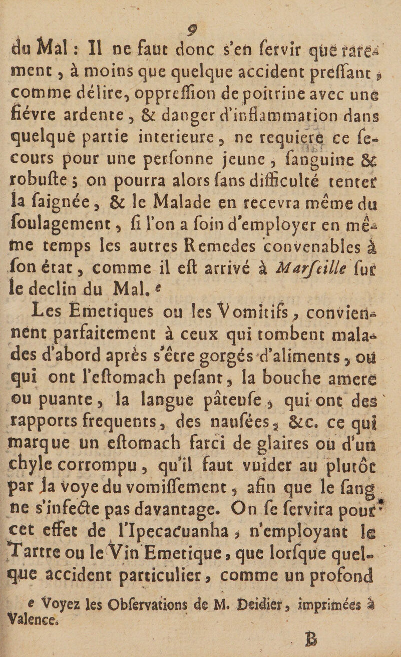 du Mal : Il ne faut donc s en fervîr qûëfat^ ment , à moins que quelque accident preffant * comme délire, opprdïion depoitrine avec uné fièvre ardente , &amp; danger d’inflammation dans quelque partie intérieure, ne requière ce fe- cours pour une perfonne jeune , faoguine &amp; robufte; on pourra alors fans difficulté tenter la faignée, &amp; le Malade en recevra même du foulagement, fi l’on a foin d’employer en mê^ tne temps les autres Remedes convenables à Ton état, comme il eft arrivé à Marfeilie fur le déclin du Mal.5 Les Emetiques ou les Vomitifs , conviens nént parfaitement à ceux qui tombent mala* des d’abord après s’être gorgés d’aliments, on qui ont l’eftomach pefant, la bouche amere ou puante, la langue pâteufe , qui ont des rapports frequents, des naufées, &amp;c. ce qui marque un eftomach farci de glaires ou d’un chyle corrompu, quil faut vuider au plutôt par Ja voyedu vomiffement, afin que le fang ne s’infede pas davantage. On fe fervira pour* cet effet de lTpecacfuanha * Remployant le Tartre ou le Vin Emetique» que lorfque queU que accident particulier, comme un profond e Voyez les Obfervatjons de M. Deidiér, imprimées i Valence*