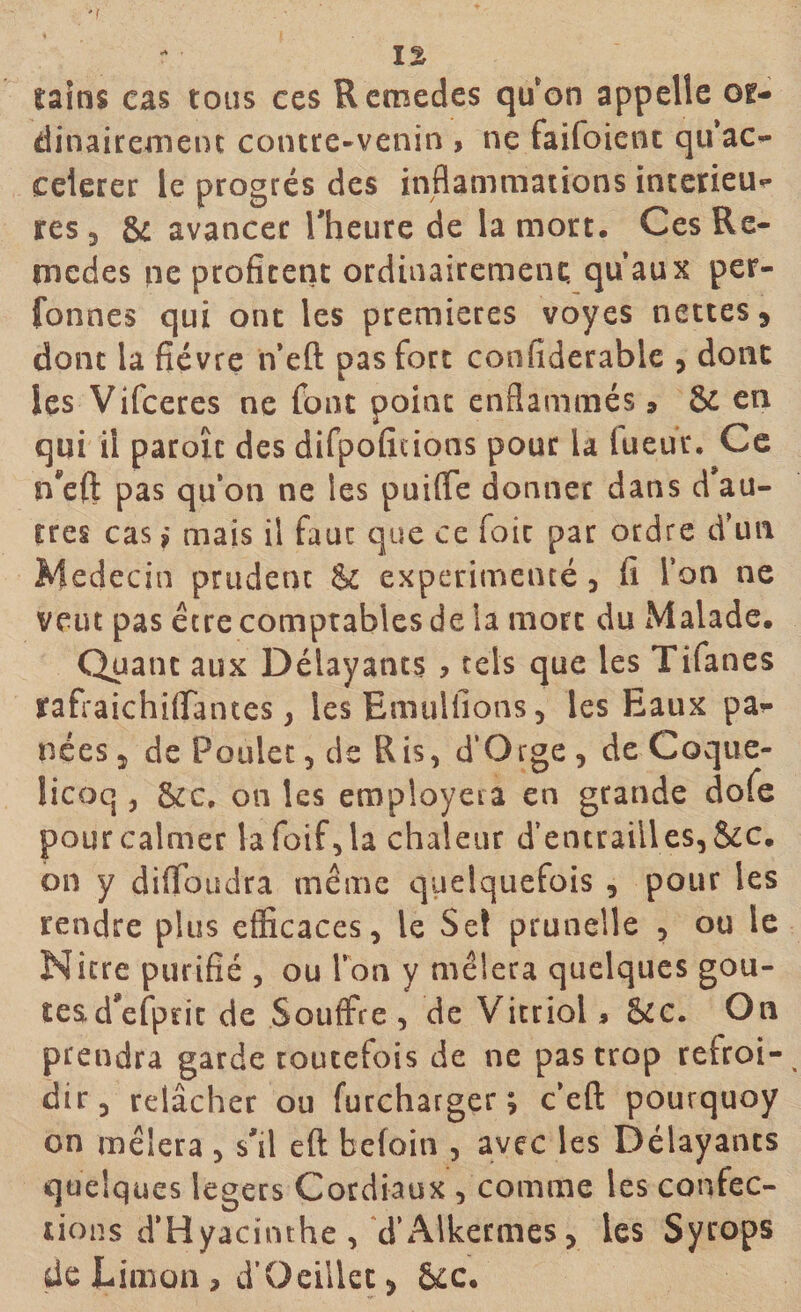 'f ï% sains cas tous ces Remedes qu'on appelle or¬ dinairement contre-venin , ne faifoient qu ac¬ célérer le progrès des inflammations intérieu¬ res, &amp; avancer l'heure de la mort. CesRe- rnedes ne profitent ordinairement, qu’aux per- fonnes qui ont les premières voyes nettes 9 dont la fièvre n’eft pas fort confiderable , dont les Vifceres ne font point enflammés » &amp; en qui il paroîc des difpoficions pour la lueur. Ce n'eft pas quota ne les puiffe donner dans d’au¬ tres cas,* mais il fauc que ce foie par ordre d’un Médecin prudent $c expérimenté , fi l’on ne veut pas être comptables de la mort du Malade. Quant aux Délayants , tels que les Tifanes rafraichiflantes, les Emuliions, les Eaux pa¬ nées, de Poulet, de Ris, d’Qrge, de Coque- licoq , &amp;c. on les employera en grande dofe pour calmer lafoif,la chaleur d’entrailles,&amp;c. on y dilfoudra même quelquefois , pour les rendre plus efficaces, le Sel prunelle , ou le Nitre purifié , ou Ton y mêlera quelques goû¬ tes .d'efpric de Souffre , de Vitriol * &amp;c. On prendra garde toutefois de ne pas trop refroi¬ dir, relâcher ou furcharger ; c’eft pourquoy on mêlera , s'il eft befoin , avec les Délayants quelques légers Cordiaux , comme les confec¬ tions d’Hyacinthe, d’Alkermes, les Syrops de Limon, d’Üeillec &gt; 6cc.