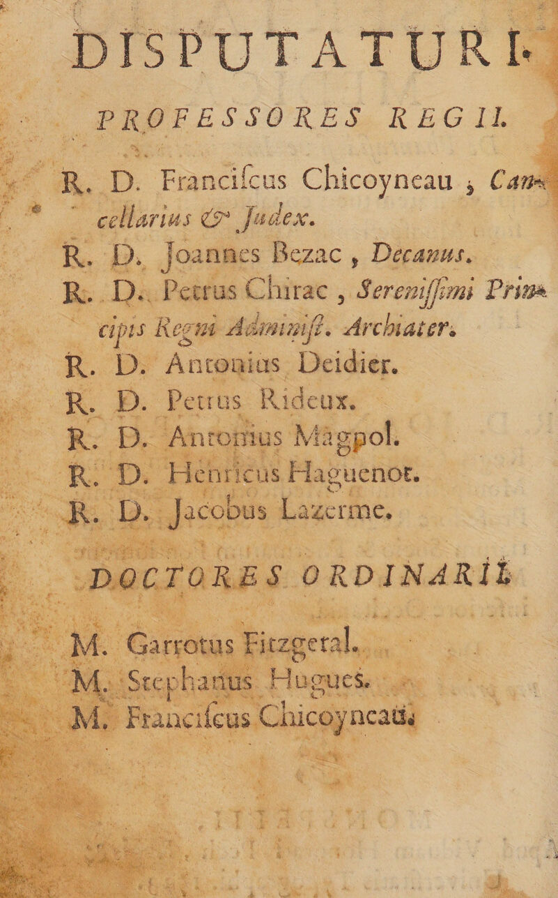 DISPUTATURI' PROFESSORES REGII. R. D. Francifcus Chicoyneau j Cam cellarius ^ Judex. R. D. Joannes Bqzac , Decanus. R. D., Pecrus Chirac , SereniJJmi dpis Regni Admimji. Archiater^ R. D. Antonius Deidicr. R. D. Pettus Rideux. R. D. Antonius xVlagpol. R. D. Hcnricus Haguenor. R. D. Jacobus Lazerme. DOCTORES ORD JNJRi% M. Garrotus Ficzgeral. M. Sterhanus Hus;ues. M. Fuacikus Cuicoyncaii.i