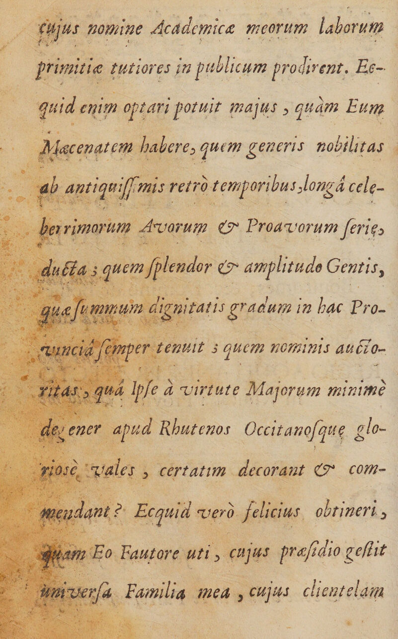 0jus nomine Academica meorum lahorufn f rimiti&lt;c tutiores in pihluum prodirent. Ee^- ^uid enim optari potuit majus j, quam Eum ■ «- Macermtem habere:, quem generis nobilitas ah antiquijjimis retro temgoribusjongd cele- harimorurn Aniorum ^ Proavorum feripo duSia s quem fplendor amplitudo Gentisy rvincidfemper tenmt s quem nominis audio- ritas:^ qua Ipfe a xurtute Majorum minime \ deo ener apud Rhutenos Occitanofque glo^ 'rtose %iaies ^ certatim decorant &amp; com- pendant? Ecquid vero felicius ohtineriy dj^mz Eo Pautore uti y cujus prt^^/idio geflit univerfa, Familia mea ^ cujus clientelam