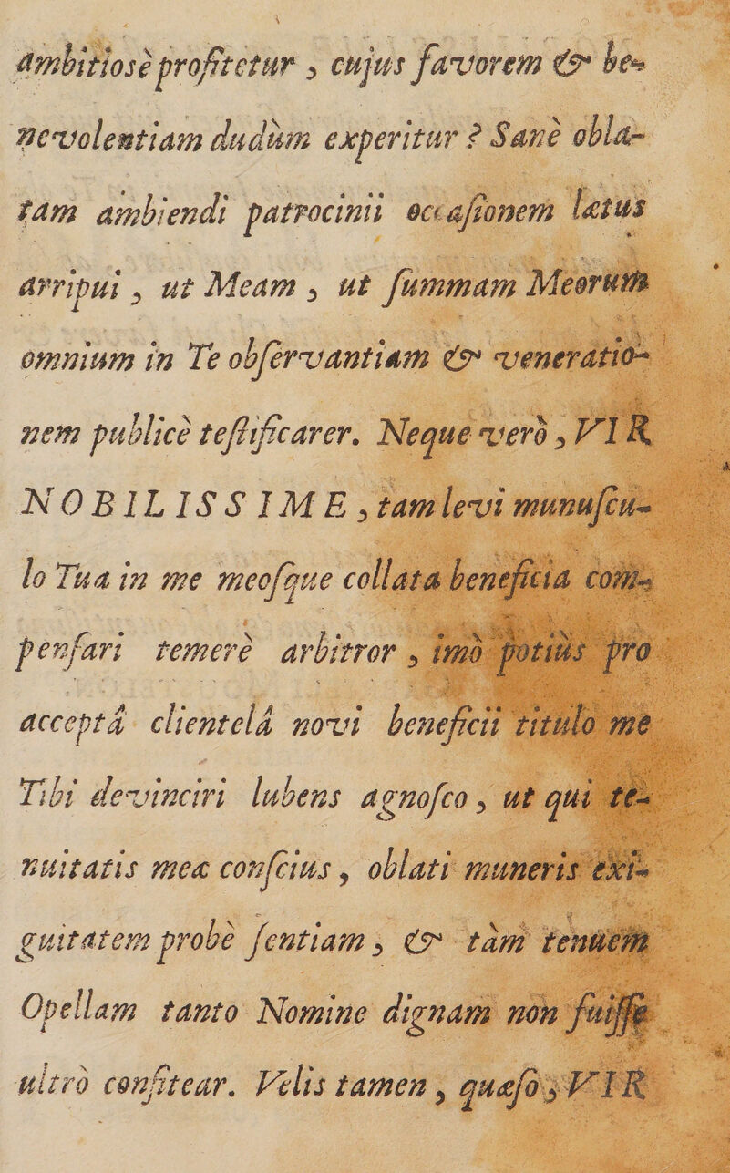 ^.mhitioseproftctHr ^ cnj^s favorem &amp;* he^ pcvolentiam dtidiim experitur ? Sane obla-- tam ambiendi patrocinii o^ afionem Utm arripui ^ ut Meam ^ ut fummam Meorum omnium in Te obfervantiam veneratio^ nem publice tefiifcarer. Neque vero ^ VIK NOBILISS IME:, tam levi munufcu^ lo Tua in me meofque collata benefcia com^ penfart temere arbitror imo potius pro accepta clientela novi beneficii titulo me Thi devinciri lubens agnofco ^ ut qui te^ nuitatis mea conficias, oblati muneris gmt at em probe Jentiam ^ tdni' tenUeM Opellam tanto Nomine dignam non fui^ uitrb confitear. Velis tamen y quefi^ VlR