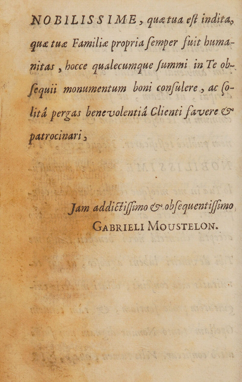 MOBILISS IME f tua, efi indita^ qu£ tu£ Familia: propria femper fuit hima- nitas , hocce qualecumque fummi in. Te w-. fequii monumentum boni confulere, ac lita pergas benevolentia Clienti favere &amp; patrocinari 3 Jam addiSiiffmo &lt;C^,obfequentijfm^ Gabrieli Moustelon.