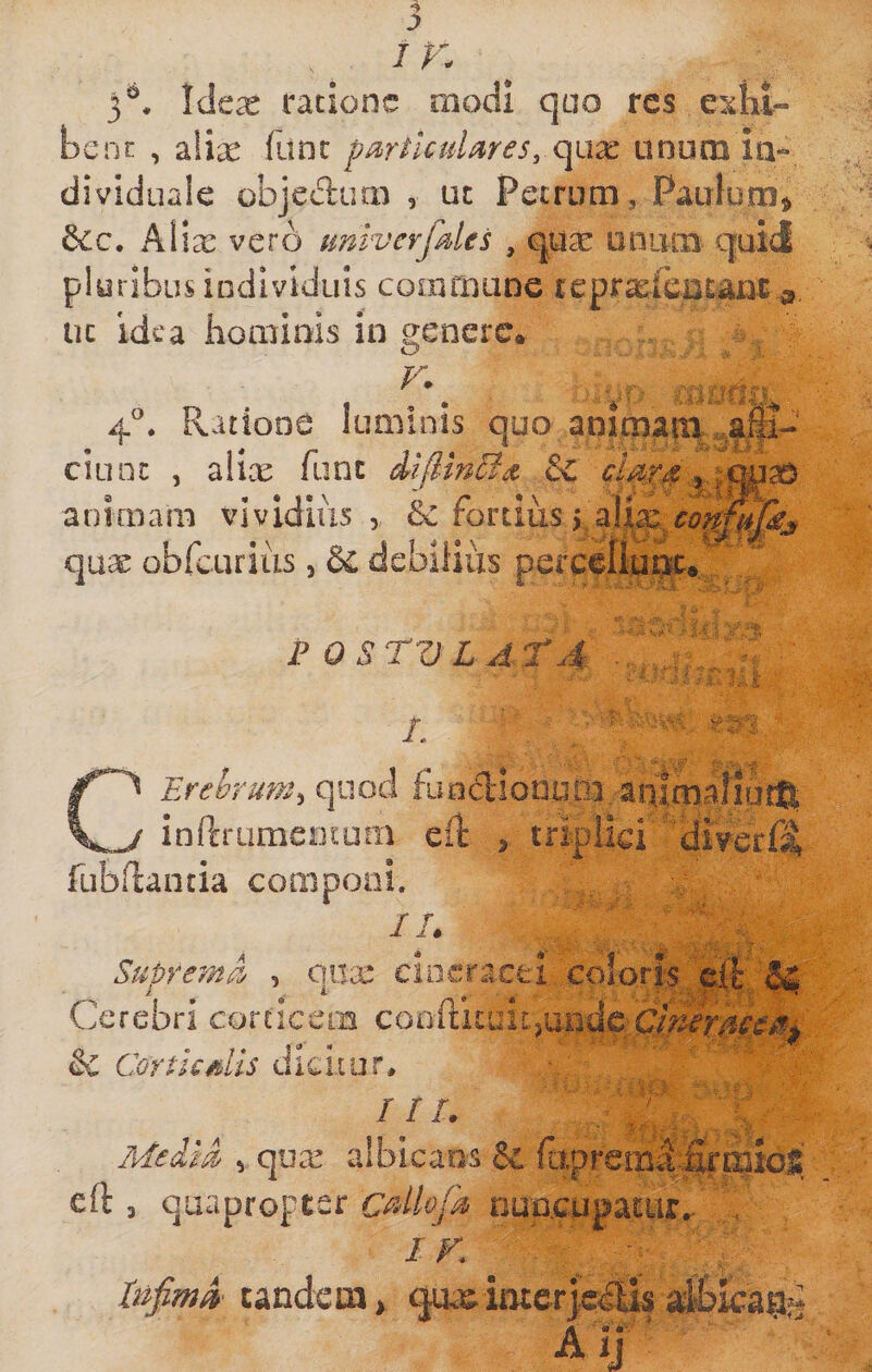 / r. 3^. Idex ratione modi quo res exiit- benr , 2.\ix fanc pmficuUres, (\i\x anum in¬ di viduale objedum , ut Petrum, Paulum^ 6cc. Alia: vero miverfdes , qua: oniim quid pluribus individuis coinfnane teprxicatanr ^ uc idea iiominis in genere. 4°. Ratione luminis quo animain CILIOt , aiix fune difiinSa &amp;C animam vividius, &amp; fortius j qux obfairius, &amp; debliiiis percellur^. P OSTVLATA L Erehrum^ quod fiuidiooum^aalmaliutft ^ inftrumeotum eit , triplici ’ fubflantia componi. Ih SutreynA , ona: cineracei coloris c ^ Cerebri corticem &amp; Cortis dis dicitur* ii I a* . .'f; . l, Me-lm vqua: albicans &amp; e(l 3 quapropter cdlojh nuueupatur. . IK lufimA tandem &gt; qua^ imer a Aii