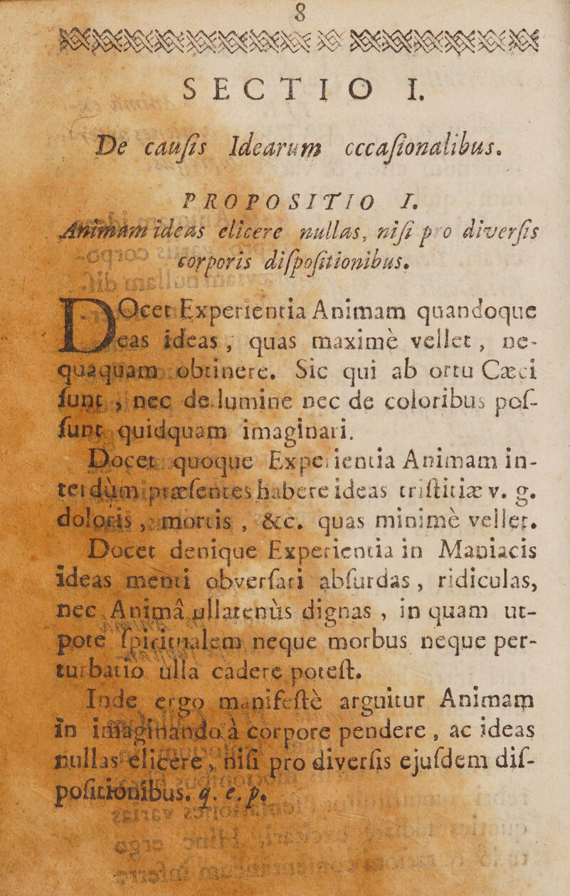 cmJIs idearum cccajionalihus. PROFO Sirio I. ideas elicere nullas, nifi p o diverjis '-y corporis difpojitmibus^ LQeet Experientia Animam quandoque ?eas ideas , quas maxime vellet, ne- quaquam &lt;&gt;biinerc. Sic qui ab ortu C^ci :fug|, j ncc de lumine nec de coloribus pof- fuuf quidquam imaginaii. fiocet quoque Expe, iencia Animam in- tei44na ptacfentes habere ideas tnllitixv. g. dol^l^-is vr moriis , 6c.c* quas minime velieir# Docet denique Experientia io Maniacis ideas menii obverfari abfurdas, ridiculas, nee.Animaullatenus dienas , inquam uc- pote fpiTHualcai neque morbus neque per- lurbaiio iilia cadere poteft. I'^de mcipiE:fte arguitur Animarp in iSIfgiHfedoa cprpore pendere , ac ideas jDullis^^Ii^^^^ niii pro diycriis ejuldem diE po&amp;iteibusl