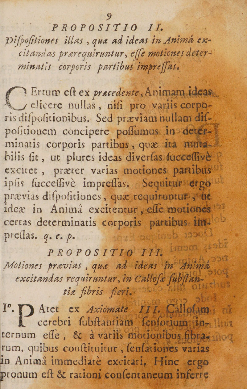 Dtfpojitiones illa^s , ofUd ide/^s in Aninm esc- c'ita&gt;nda&gt;s ^r^zreqtiirtintur^^ ejfe motiones deteT- mlnMls corporis pnrtibus imprejfas» nErtutP eft _ elicere nullas, nifi pro variis corpo¬ ris difpoficionibus. Sed prxviam bullaoi di poficionem concipere poflumus in d Illinatis corporis partibus , qux ira lisi bilis fic, uc plurcs ideas diverias lucceflive cxcitcc , prxter varias motiones partibiB^ P ipiis fucceflive impreilas. Scqukur-4rgb prxvias difpoficiones, qua: requirumuf ^ W ide^e io Anima excitentur j cfle moudOi^ certas determinatis corporis pambus^ Ilii preilas, q. e. p, ■ PROPOSITIO II I. ^ Motiones pr^vi^s , qm nd ideiis excitmdas requiruntur ^ in ^ tiet fibris fieri. ^ ''T P. Aret cx Axiomule IJT^^ JL cerebri fubftantiam i^pjfpr^ ^ ^ _ ternum efTe , &amp; a variis mbtiQ^ rum, quibus conitituitur , lentatmttcs varias in Anima immediate cxcicarip Hinc ergo pronum eft &amp; rationi confencaneum inferre