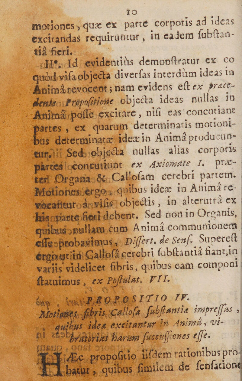 lO motiones , qujx cx parte corporis ad ideas CxcitADciss rccjuiruotur, iti eaiem fubuan- fieri. i H*. Id cvidentiiis demonflrratur^ ex eo quMvifaobjcfta diverfas interdum ideas la Amralrevoccntjnam CYidens efte^ obje^a ideas nullas^ in ibMtoaf|&gt;c ifife excitat j ^ ^ » |&gt;artes , ex quarum determinans motioni- Iqs detecminattE idexin AnimSproducun- Sed; objetaa nullas alias corporis tiifcraEsi coneutitint ex Axiomate prx- to! .Organa ^ Callofam cerebri partem. Mdlk&gt;b.es ergo» quibus idex in Animare- wbeafiwr ir i” alccmtra cx ■i»sri|?a*{e S©r&lt;} debeor. Sed non in Organis, b4^ ^OBllatn cum Anima communionem «iTgnBtobas^imus, Differt, de Senf. Supcrcit cerebri fubftantia fiant.in variis'videlicet fibris, quibus eam componi ftatuimus, ex PoJluUt. VJD SITIO ir. tmjfejfors ■ ^ i^cd excitantur h Anima ^ vi- Pl harum fucsujjiones ejfe* proppGtiQ uWcm rationibus pro- 9 quibus flmilciB de fenfationc