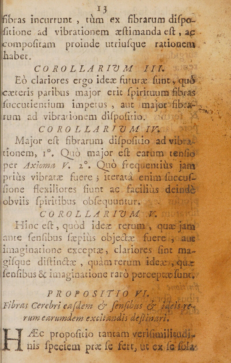 /13 ^ , fibras incurrunt , tum fibrarum dirpo^- fitionc ad vibrationem xftimanda eft , ap ompoficam proinde utriurque ratiooeiu iiabet. CO RO LLA RIV M IIT. Eb clariores ergo idex fururae funt &gt; cp# caeceris paribus major crk rpiricuuus fibras fiiccutiencium impetus , auc major'fitei^^ .ruoi ad vibrationem difpofitio. ' COROLLARIUM IV. ^ Major eft fibrarum difpoficio ad vibrat- tionem, i. Quo major eft earum teofi# per Axtom^% V. i®. Qob frcquentifts prius vibrares fuere 5 iterata eniiivlticcof^ pone flexiliores fiunt ac fsdiius obviis fturitibus obfequuntur,. \ CO RO L LA R IV M: .W. Hinc eft , quod idex rcruoa, quse-^faj^' nine fenfibus fepius objeccx fiiere .'^- iiuagiDationc excepta, clariores fint igifqoe diftinftjc , quam rerum idean^fe feDfibus6c Imagioatione rarb.pereeiJ^lailtl^. PROPOSITIO V [librae Cerebri edem &amp; ] rurri emmdem exeUa'3dls '■ - H propofitio tantam vfei f'- uis fpcciem pr« fs fert, oc bsi f&amp;®A'