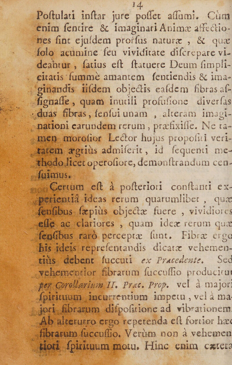 Poftulati inftar jure polTec aflarni* Cum enim fentirc &amp; imaginari Animx afxcclio- nes fint ejuMcm prorfus narurx , 6c qux folo acumine feu vividitate difcrcparc vi¬ deantur , (atius eft ftacuere Deum fimpll- citaris fumme amantem fenciendis ima¬ ginandis iifdeni objeclis Cvafdcm fibras af- fignafle, quam inutiii profufionc dlverfas ' duas fibras, feofui unam , alteram imagi- nacioni carundem rerum , pr^fixiffie. Ne ta- iiieu morofior Lcclor hujus propofid veri- , law argrliis admlferit, id rcquenii me¬ thodo Jicer operofiorc, demonllTaDdum cen- ; fiiimus. Certiim cfl: a pofteriori confianti ex- .pmeatia ideas rerum quarumlibet , qux i^nfibus fxpius objedx fuere , vividiores efl^ ac clariores , quam idex rerum qux foofibns raro perceptx fiint* Fibrx ergo his ideis reprefentandis dicatx vehemen- tlils dcbcDC fuccuti ex 'Procedente» Sed jiBcnrior fi.brarum fuccuffio producimi fer Corollarum IL Proc, Prof, vel a majori fpirituuiii incurrentium impetu , vel a ma |ori fibrarum diipofitione ad vibrationem A-b':d,tcru,fro ergo repetenda efl fortior hx&lt; fihrarum fuccuffio. Verum non a vehemen lio^i fpiruuum matu# Hiuc enim cmci2