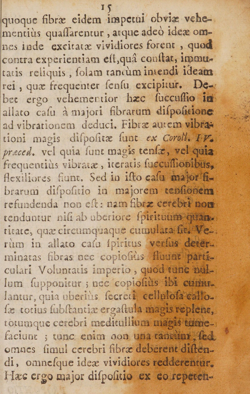 quoque fibras eidem impetui obviae vehe¬ mentius qnaflarentur, atque adeo ideae om- mes lode excicatx vividiores forent , quod contra experientiam cfl,qua coartat, immu¬ tatis reliquis, foUm taniiimimendi ideam rei 5 qux frequenter fenTu excipitur. bst ergo vehemertior liate fucciiffio lii allato cafu a majori fibrarum difpo&amp;iooc: ad vibrationem deduci. Fibrx autem vibr^'^* tioni magis dirpofitx fune ex CorotL pr£ceL vc! quia fuiit magis teiifx, vel quit; frequentius vibraix , iteratis ia€cuffiani|:®% flexiliores fiunt. Sed in ifto cafu' brarum dirpofiiio in majorem ■ ceMopem- refimdenda non eft: oamfibrx cercbiri'pon:' tenduntur oifi ab uberiore ritate, qux circimiquaque eumula.t,aife'^--^C.-- rum io allato cafa ipiritus vcrfus;d#t%e- minatas fibras nec copiofius cubri Voluntads imperio , qnod tunc'Bfih* Ium fuppooitiiT 5 nec coplofiiis ibi cutoiu bntor, quia uberius fccrcti ccll.alofrcarllb- fx totius lobilantix crgaftula magb/repicm,. rotumque cerebri medicuiliom faciuric &gt; mne enim non iina cant?tto;^,fedL omues fimul cerebri fibrx deberent dirte-n- di, omncfque idex vividiores redderentur# 1 Ixc crgQ major difportcia ex eo