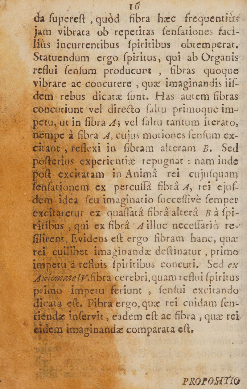 1^ da fupercft , quod fibra hxc frcquentlfe jam vibrata ob repetitas fenfatiooes faci¬ lius incurrentibus fpiritibus obtemperat. Statuendum ergo fpiritus, qui ab Organis reflui feofum producupt , fibras quoque vibrare ac concutere , qux imaginandis iif- dem rebus dicatae fune. Has autem fibras concutiunt ve! direcflo faliu priaioque im¬ petu, uc in fibra vel faltu tantum iteraro, netppc a fibra A, cujus motiones fenium ex¬ cieant , reflexi in fibram alteram B* Sed pofterius experientia repugnat : nam inde |k)fl: excitatam in Anima rei cujuiquam fonfationcal ex percuffa fibra A^ rei ejuf- dem idea feu imaginatio fiicceffive femper excitarerur ex quaflata fibra altera ^arpi- ritibus . qui ex fibra illuc neceflario re- iilirenc. Evidens cfl: ergo fibram hanc, qua. rei cuilibet imaginandx deftinatur, primo impetu a refluis (pii itibus concuti, Scci ex- A.^hmMeJvSibiiZ cerebri,quam reflui fpiritus primo impetu feriunt , fenfui excitando dicara efi:. Pibra ergo, qux rei cuidam feo- tiendx infervit, eadem cft ac fibra , qux rei i|dcai imaginandx comparata cfl:. -f. - &gt; PROfOSitiO