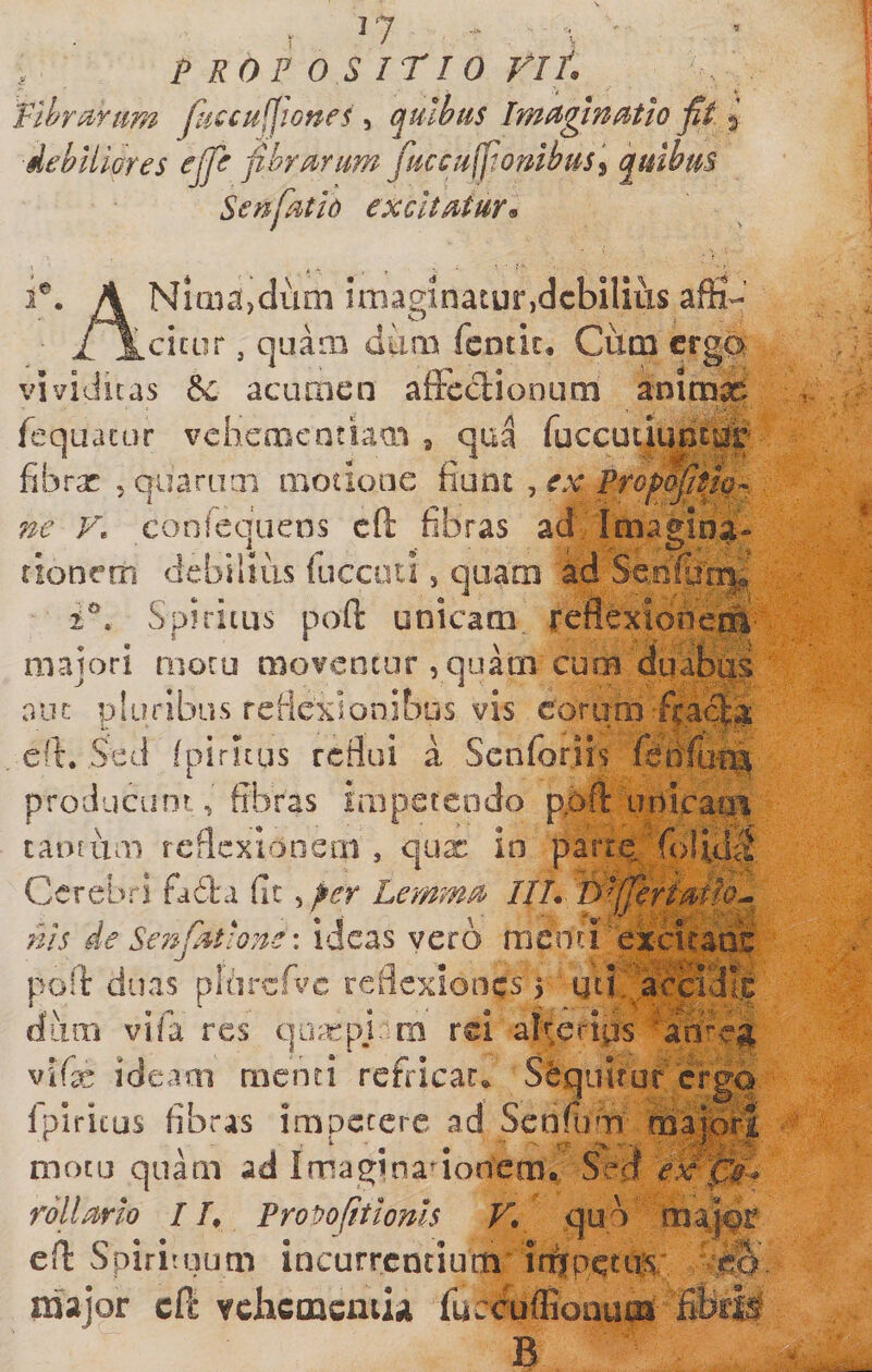 I '7 I - p EOF O S irio rif Plhriinm fuccufjlones, quibus Imuginutio fit ^ debiliGres cjfe fibru^rum fuccufiordbus'^ quibus Senpitio excltMur^ 1®. A NiQicijdum imaginatur,debilius afii- /icitur, qaaai diim fentic, Ctim erga vividuas &amp;: acumen affecliooum animae fequacur vehementiam , qua fuccuciuncur fibrx 5 quaniai motione fiunt , ex Prof&gt;dfitiiQ^^ ne F. conrequens cft fibras ad Imagina- tionem debilius fuccoti, quam ad Senfu'''n|«’ Spiritus poft unicam reflexioner^ majori moru moventur , quam cum duabus ouc pluribus reMexionibus vis eorum/cae|a . eft. Sed Ipiritus reflui a Senforiis producunt, fibras impetendo pqft unicacti tantum reflexionem , qux in parre^Tolid^l Cerebri fada fit ^per LermM IU. Ts^fierfMfo^ nis de Senfiuione \ ideas vero menti excuads poli: duas pldrcA^e reflexiones &gt; utt,',Jacci3Ic diim vifa res qo;:t:pj. rii rei alterius ‘ameg vifx ideaai menti refricat,. Sdqiilruf ergo fplricus fibras impetere ad Senfiun ma|6r| motu quam ad Imaginadonem. Sed rollarlo IT, Provo fit tonis F. quo maj^r efl: Spiriiuum incurrentium in^petils.' iriajor cft ychcmcniu fuccuflionu^ B