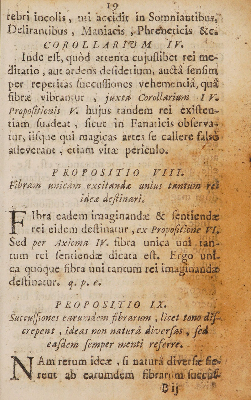 rebri incolis, Delirantibus , lul 'accidic in Somniancibiisr Maniacis , Phrdbcdcis &ci *. COROLLARtVM IV. Inde efi, quod attenta cujufllber rei me¬ dicatio , auc ardens defideriiirn, auda fenfimi per repetitas fiicculliones vehementia,qua fibrx vibrantur ^ juxtu CorolUrmm / PropoCttloms V» hujus tandem rei exiften- tiam fiudeac 5 ficut in Fanaticis obferva-** tur, iiique qui magicas artes fe callere allcveraoc ^ ecLmi vita: periculo* „ PROPOSITIO VIII. ^ Pibr^m tmicmn excitmds unius, tmtum ide^ dejiinmu ^ Fibra eadem imaginandis & fentiendx rei eidem deftinatur ^ex Propofitio^e^Vl^ Sed per Axlomu» /K fibra unica uni . tarii^ tum rei feDiicndx dicata eft. Ergo uni¬ ca quoque fibra uni tantum rei imaginafidag^ deftiii ^ ^ n o W... PROPOSITIO IX. Suceufftones erprti^ndem fhrurum , licet tom d>l^ erepent , ideus non nuiurd diverfrs ^ esfdem femper menti referre. - - - * N' Atn rerum idex , fi natura dmrfcfie^' ' fCQt ab cafumdem fibrarr.ni fucjc^iifi-' Bij' r