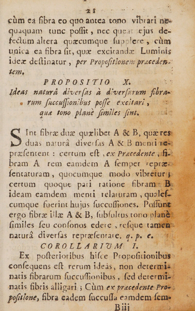 % t ' ' ■ cum fibra co quo aotca tono vibrari qu*iquatn tunc poflit, ncc que u ejus dc-» fedum altera quarcumque fup , cum unica ca fibra fic, quas cxcifanda: Luminis ideas defilnatur , per Propcjitlone’'^-^pracede/^t.' tem^ ' PROPOSmo X. J^deas nMurd diverfas a diverfirum m tum fHccujfion:bus pc(fe excitari ^ qud tono plme jimiles finh - : Sint fibrx diiar quxliber A B, qu^rcS’ duas natura divcffiis A &amp; B menti is- prxfencent : certum cft ^ ex Procedente ^ fi»r brara A rem eamdern A femper ^eprac» fisncaturam , quocumque modo vibretur j certum quoque pati ratione fibram ideam eamdern menti relaturam , qiialef-^ cumque fuerint hujus fucculTiones, Poliunt ergo fibrx ifix A &amp; B, lubfulrus tono olani^ fimiles fcu confonos edete , urfque tamen Datura diverfas rcpr^efeoraie. q* p. e. CO RO LL A RIV M L Ex pollerioribus hiTce Pfopofitionibus confequens eft rerum iJeas, non determU natis fibrarum fucciifiionibus, (ed determi¬ natis fibris alligari j Cum ex procedente Pra^ ■ lone^ fibra eadem fuccuffa eamdern fem- B* • •