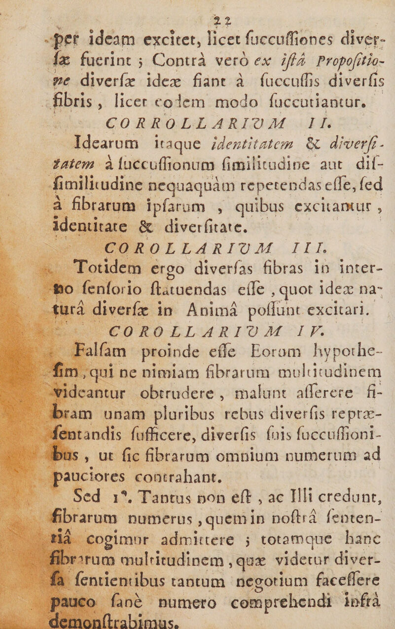 per idcani excitet, licet fliccuffiones diver» fx fuerint , Contra vero ex Profofitlo- ne diverfe idex fiant a fuccuffis diverfis fibris, licer eo lem modo fuccutiantur. eo R R 0 L L A RIV M II. Idearum itaque Identitatem ^ diverji^ tatem a (uccuflioniim fimiSitudine aut dii- fimilitudinc nequaquam repetendas e{re,fed a fibrarum ipfarom , quibus excitamur , identitate &amp; diverfitarc. CO RO L LA R IV M III. Totidem ergo diverfas fibras in incer- too fenforio ftatuendas eile , quot idex na*- tura diverfx in Anima poliunt excitari. COROLLARIVM I F. Falfam proinde elTe Eoram hypothe- fim ,qui ne nimiam fibrarum multitudinem videantur obtrudere , malunt alTercre fi¬ bram unam pluribus rebus diverfis repra:- ientandis fufficerc, diverfis fiiis ruccuffioni- fcus , ut fic fibrarum omnium numerum ad i pauciores coocraliant. Sed i \ Tantus non ef!: , ac Illi credunt, fibrarum numerus, quem in noftra lenten- na cogimur admittere j totamque hanc fibr '‘rum muhitudinem ,qoae videtur diver- fa (entientibus tantum negotium faceilerc pauco fane numero comprclicndi infra dcmonnirabimus.