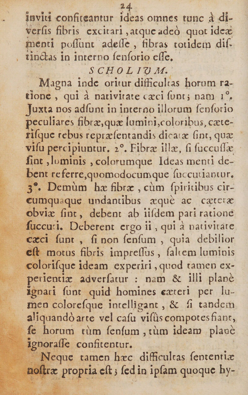 loviti ronfiteantiir ideas omnes tunc k di- vcrfis fibris excitari, atque adcd quot ideai nienti pofltinc adetFc , tibras totidem dif» tindas in interno fenforio efTe. S C HOL IV M. ' Magna inde oritur difficultas horum ra¬ tione , qui a nativitate cxcl funtj nara Juxta nos adfunt in interno illorum renforio peculiares fibf2e,qux lumini,coloribus,exte- nfque rebus repr^fentandis dicatx fint, qux vifu percipiuntur, z®. Fibrx illx, fi fucciifix finc Juminis , colorumque Ideas menti de¬ bent re fer re,quomodocumque fuccutiantur, 3®. Demum hx fibrx , cum fpiritibLis cir¬ cumquaque undantibus xque ac cxcerx obvix finc, debent ab iifdem pari ratione fuccuti. Deberent ergo ii, qui a nativirate cxci funt , fi non fenfum , quia debilior cft motus fibris impreflus, fahem luminis colorifquc ideam experiri ,quod tamen ex- periencix adverfatur : nam 6c illi plane ignari funt quid homines exteri per lu¬ men colorcfque inreiligant , &amp; fi tandem aliquando arte vel cafu vifus compotes fiant, fc horum tum fenfum , tum ideam plane ignoraflc confitentur. Neque tamen hxc difficultas fententvx noftrx propria cft &gt; fcd in ipfam quoque hy-