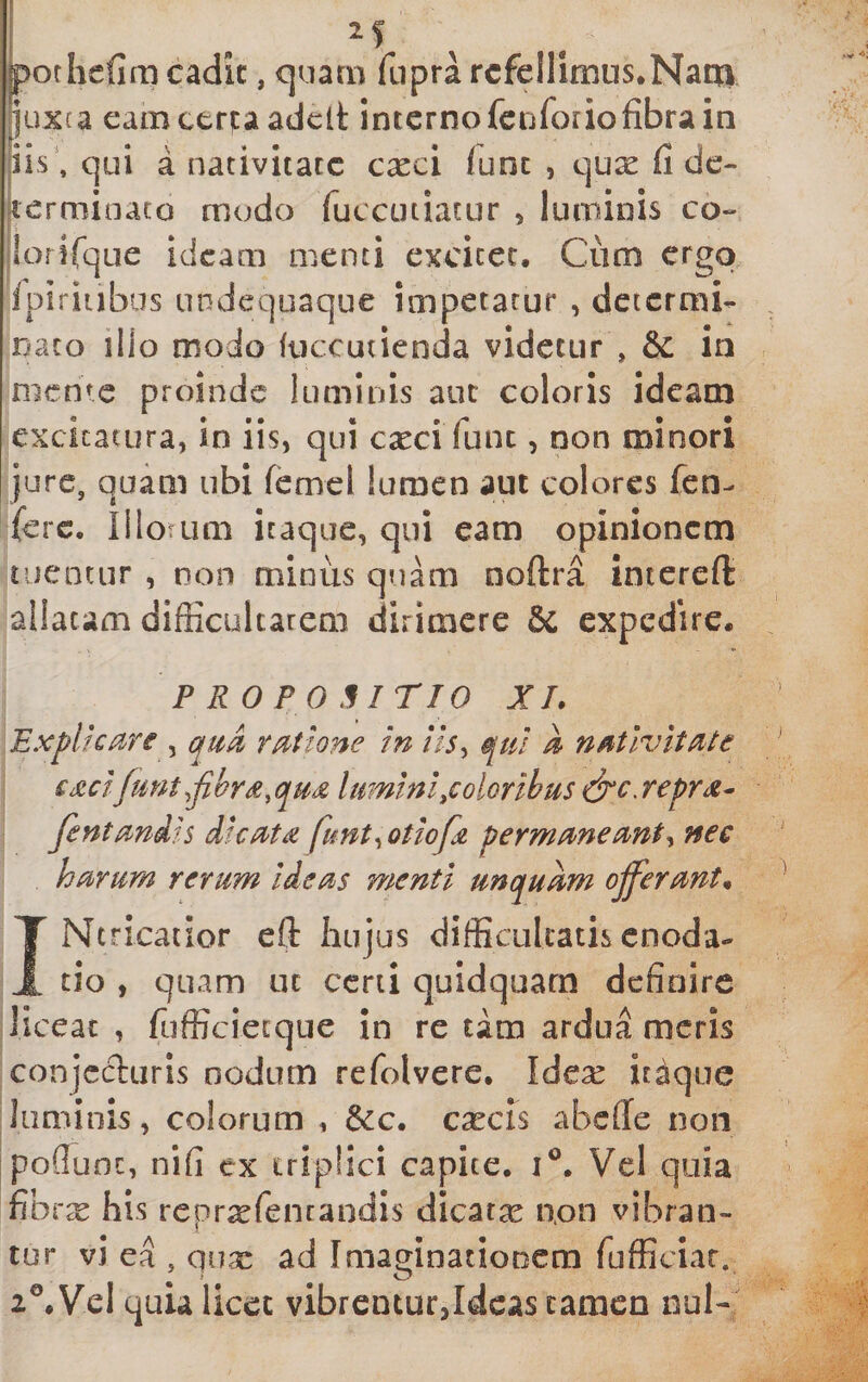 pofhefim cadic, cjuarn fupra rcfellimns.Naqa luxca eam ceruadeit interno fciiforiofibra in iis\ qui a nativitate cxci lunc , quse fi de- 4:ermioaco modo ruccutiacur , luminis co- jlorirque ideam menti excitet. Cum ergo ipiriubus undequaque impetatur , determi- nato ilio modo fticcutienda videtur , &amp; in mcnic proinde luminis auc coloris ideam excitatura, in iis, qui c^ci fune, non minori jure, quam ubi femcl lumen aut colores fen- (ere. Illotum itaque, qui eam opinionem tuentur , non minus quam noftra intereft allatam difficultatem dirimere 6c expedire. P RO P 0 H ITIO XL Expliciire , ratione in iis, qui A nativitate ££cifunt,fihr£,qua lumini,color ibus idt‘c. repra^ Jentandis dicata funt,otiofa permaneant, nec harum rerum Ideas menti unquam ojferant* INtricatior eft hujus difficultatis enoda¬ tio , quam ut ccrii quidquarn definire |]iceac , fiifficiecque in re tam ardua meris :conjecturis nodum refolvere. Idex itaque Iluminis, colorum , 6ec. cxcis abeffe non jpoflunt, nifi ex triplici capite, Vel quia fibrx his repr^fencandis dicatae non vibran¬ tur vi ea , qux ad ImaginatioDCm fufficiat. 2®.Vel quia licet vibrcnturjdcas tamen nui-