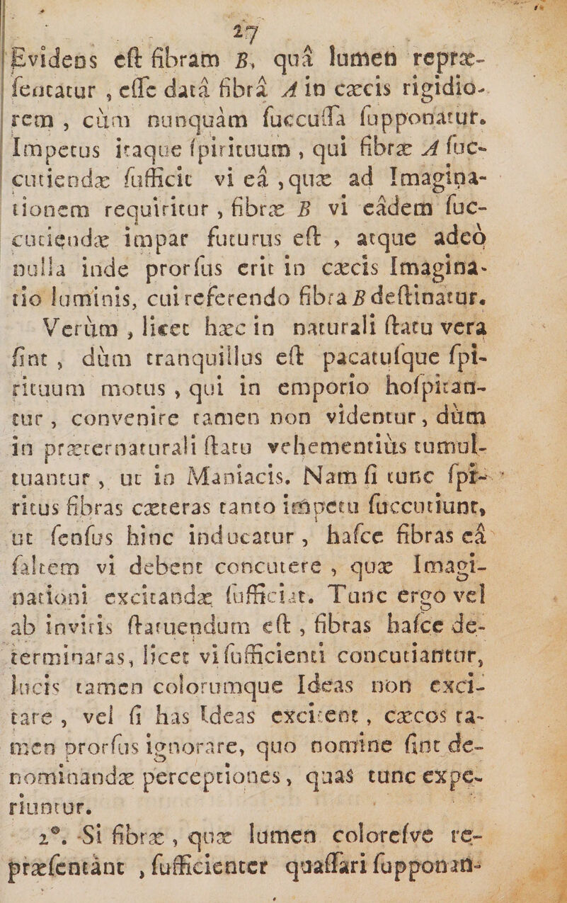 [eVideos cft fibram 5, qua lumen reptae- fencacur , efle data fibra A io excis rigidio¬ rem , cum nunquam fuccuira fupponatur. Impetus itaque fpirituum , qui fibrx A fuc¬ ent iendx fufficic vi ea ^qux ad Imagina¬ tionem requiritur , fibrx B vi cMem fuc- cuciandx impar futurus eft &gt; aeque adeo nulla inde prorlus erit in excis Imagina¬ tio luminis, cui referendo fibra ^deftinatur. V^crum , licet hxc in naturali (latu vera fint , dum tranquillus eft pacatufquc fpi- rituum motus &gt; qui in emporio hofpitan- ciir, convenire rameo non videmur, dfim in prxcernaturali ftacu vehementius tumuE tuantur, uc io Maniacis, Nam fi tunc fpr- ritus fibras exteras canto irOpetii fucciniunr* uc fenfus hinc inducatur, hafcc fibras faltem vi debent concutere , qux Imagi¬ nationi cxcitandx (ufficiat. Tunc ergo vcl ab invifis fiaruendum cft , fibras halce de- terminaras, licet vifufficienci concutiantur, tamen colorumque Ideas non exci¬ tare , vei fi has Ideas cxci:enc, cxcos ta¬ men prorfus ignorare, quo nomine fint de- nominandx perceptiones, quas tuneexpe- riuncur. 2®. -Si fibrx , qux lumen colorcfvc rc- prxfcntanc ,fufficientcr qaaffitrifupponan-