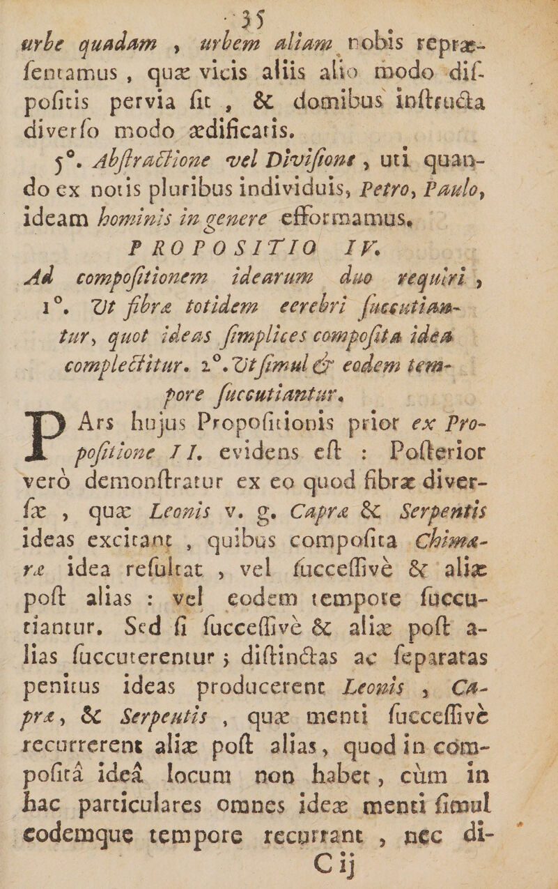 urhe qufidam , urhem aliam t)ohis rcprae- fentamus , qua: vicis aliis alio riiodo dif- poficis pervia (it , &amp; domibus inftfuda diver/o modo ^dificaris, j®. Ahjlrasione *vel Dlvijiont, uti quaiv do Gx noiIs pluribus individuis, Petro^ Pmlo^ ideam hominis in genere cfFormamus, PROPOSITIO IV. Ai compoJitione?n idearum dm requiri , I ZJt fibra totidem eerehri (useutiam- tur^ quot ideas fitmplices campo fit a idea complebitur, .Vtfimul cfi' eodem tem¬ pore fuccutiantur. PArs hujus Propofitionis prior ex Pro- pofitlone II, evidens cfl : Poderior vero demonftratur ex eo quod fibrat divcr- {x , quse Leonis v, g. Capra &amp; Serpentis ideas excieant , quibus compofica chima- ra idea refultat , vel fucceffive alias pofl: alias : vel eodem tempore fuccu- tiantur. Sed fi fucceflive &amp; alix pofl a- lias fiiccuterentur j diftindas ac feparatas penitus ideas producerenc Leonis , Ca¬ pra &amp; Serpentis , qnx menti rucceflivc recurrerent alix pofl: alias, quod in com¬ pofica idea locum non habet, cum in hac particulares omnes idex menti fimul codemque tempore recurrant , nec di- Cij