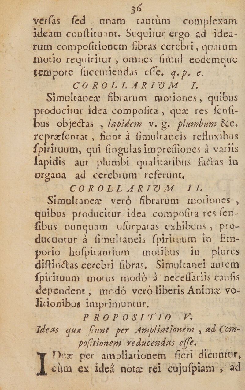 3^ verfas fed unam tantum complexam ideam conftituant. Sequitur ergo ad idea¬ rum compofitioDcm fibras cerebri, quarum motio requiritur , omnes fimul eodetnque tempore fucciuiendas effe. q.p, e, CO RO L L A RIV M L Simultancx fibrarum motiones, quibus producitur idea compofita , qux res (enfi- biis objectas , lapidem v. g, plumhi^m repracfcotat , fiunt a finiuhaneis rcfluxibas fpirituum, qui fingulasimprefiior.es a variis lapidis aut plumbi qualitatibus fadas iii organa ad cerebrum referunt, COROLLARIVM IL Simultancx vero fibrarum motiones , quibus producitur idea compofita res feo- fibus nunquam ufurpatas exhibens , pro¬ ducuntur a fimulraneis fpiritiiuai in Em¬ porio hofpiranrium motibus in plures diflindas cerebri fibras, Simuhanci autem fpirituum moms modo a ncceflariis caufis dependent, modo vero liberis Animx vo- licionibus imprimunrnr. PROPOSITIO r. ideas qu£ Hunt per Ampliationem , ad Com- pofttionem reducendas ejfe. per amoHationem fieri dicuntur, cum cx idea notx rei cujufpiam ? ad