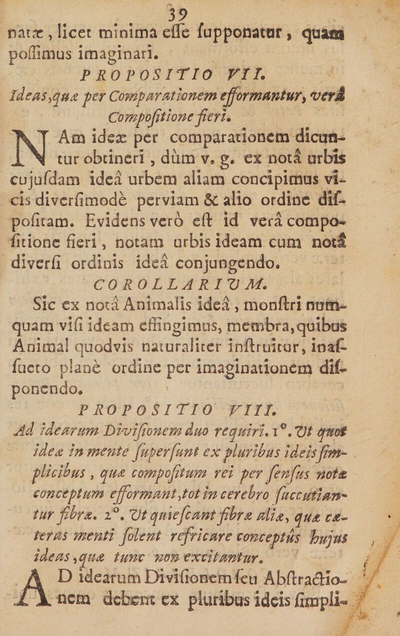 59 nat;^, licet minima efle fupponatar &gt; poffimus imaginari. propositio VII. ide^is^qu^ fer Compar Mivnem efformautury vcrd Compojit tone fieri. NAm idex per comparationem dicuti^ cur obtineri, dum v. g. e% nota urbi$ cujufdam idea urbem aliam concipimus vi¬ cis diverfimode perviam &amp; alio ordine dif- pofitam. Evidens verb eft id vera compo* fitionc fieri, notam urbis ideam cum noti diverfi ordinis idea conjungendo. CO RO LLARIV M. Sic ex nota Animalis idea , monftri nom- quam vifi ideam effingimus, membra,quibus Anima! quodvis naturaliter inflruitur, inat fucto plane ordine per imaginationem dit&gt; ponendo. PROPOSITIO VIII. Ad idearum Divifionemduo requiri, qnoi idea in mente fuperfunt ex pluribus ideisfim- plicibus, qua compofiitum rei per fenfus nota conceptum ejformmt^tot in cerebro fuccutian^ iur f.bra, Z)t quiefeant fibra alia^ qua ca^ teras menti folent refricare conceptus hujus ideas-^qua tum non excitantur, Ad idearum Di vifionemfcLi Abftradio- nem debem cx pluribus ideis frn3pli««