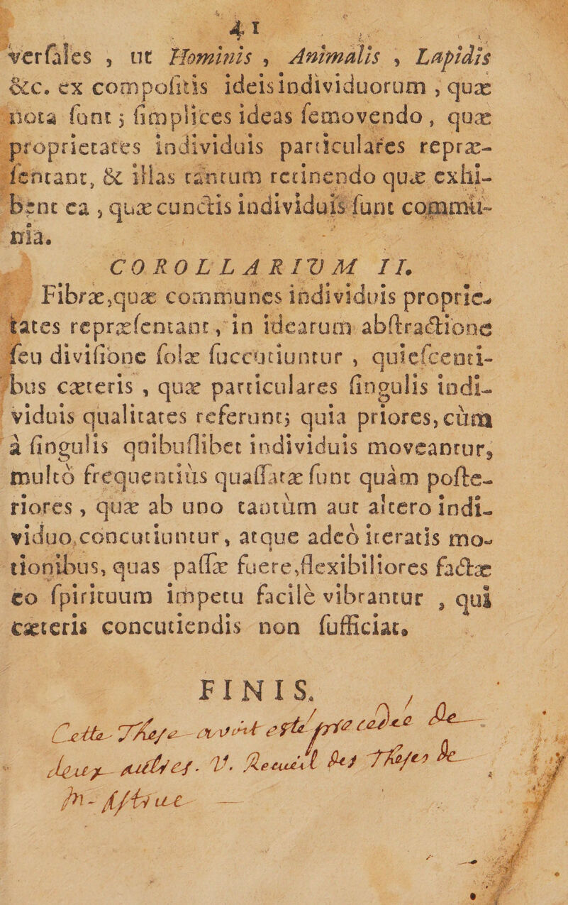 . ^ vcrfales , ut Tlomhiis , Animalis , Lftpidls ex compoiitis ideis Individuoruoi, qux nots font 5 fimplices ideas femovendo , qux proprietates individuis parcicularcs reprx- ientant, illas canfiim retinendo qux exhi¬ bent ca 5 qure eundis individuis furu CQ|iimti» nia, CO RO L L A RIV M II. Fibrrejquae conimuncs individuis proprie¬ tates rcprxfcntant, in idearuiis abftradiooc fcu divifibnc (olx ruccuciunciir , qiiiefceoti- bus careris , cpx particulares lingulis indi¬ viduis qualitates rcfeninc, quia priores, cum a fiogulis qoibuflibec individuis movcanrurj multo frequentius qualTar^e fune quam pofte- riores, qu^e ab uno cantum aut altero indi¬ viduo concutiuntur, atque adeb iceratis mo- I tionibus, quas pafla: fuere ^flexibiliores fadas CO fpirituum impetu facile vibrantur , qui caeteris concutiendis non fufficiac® FINIS. / - cku^-V- , -/(./il i^C - —