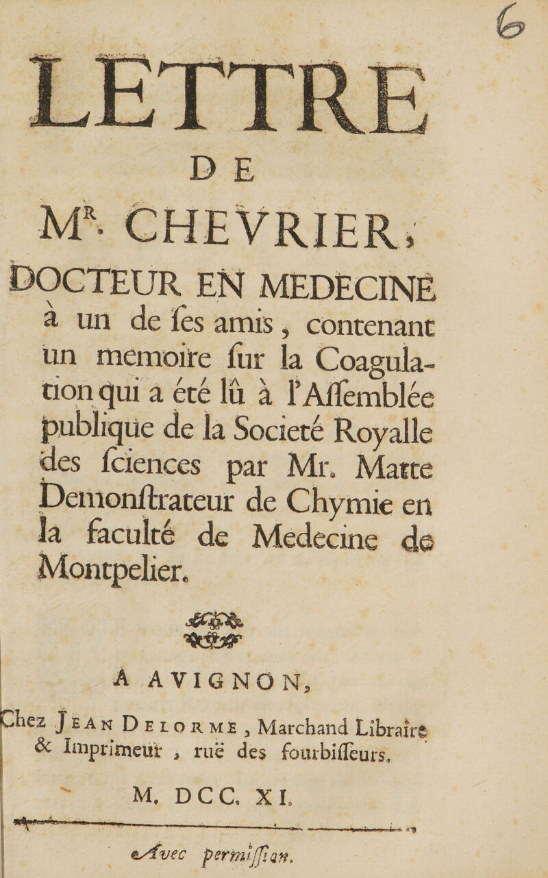 D E CHEVRIER, docteur en MEDECINE a un de fes amis, contenant un mémoire fur la Coagula- tion qui a été lu a l’Alïèmblée Ipubliqüe de la Société Royalle des fciences par Mr, Matte t)emonftrateur de Chymie en la faculté de Médecine d© Montpeben ' A A VIG NO N, Chez Jean Delorme, Marchand Libraire &amp; Imprimeur , ruë des foutbifleurs. I ^ M, DCC XI. 1 ■ lAi I . ^ ^ ey^vec permljfian.