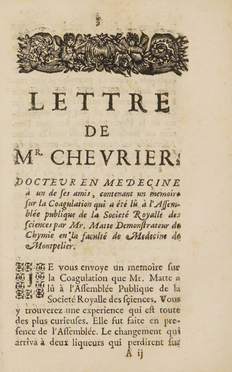 DE CHEVRIER' POCTEVR EN ME7)EqiNE a un de fes amis ^ contenant un mefnoîrê fur la Coagulation qui a été Ik à l*j4Jfem^ blée publique de U Société %oyalk des: fcîencespar Mr, Matte Demonftrateur dê Chymîe en^^la faculté d§ %MUuîm 4$ (î^ontpelier. E vous envoyé un mémoire fur SB t ÔB la Coagulation que Mr. Matte ^ lu à f Affemblée Publique de !m Société Royalk des fçîences. ¥oiis y ti'ouverez une expérience qui eft toute des plus curîeufes. Elle fut faîte en pre» fence de f Alîèmblée. Le changement qui arriva à deux liqueurs qui perdirent A ij