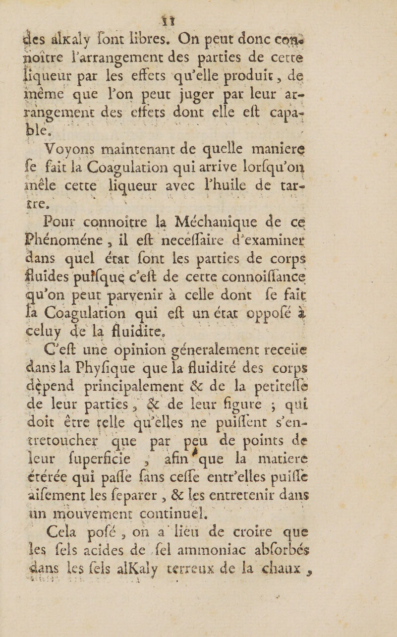 des àlxaly font libres. On peut donc ço% iioîcre l'arrangement des parties de cette liqueur par les effets qu’elle produit, de inéme que l’ori peut juger par leur ar¬ rangement des etïecs dont elle efl capa¬ ble. ' ‘ . Voyons maintenant de quelle maniéré fe fait la Coagulation qui arrive lorfqu’on mêle cette liqueur avec Thuile de tar¬ tre. ' ' ‘ ^ - Pour cqnnoître la Méchanîque de ce Phénomène , il eft necêlTaire d'examiner dans quel état font les parties de corps iluides puîfquq c'elf de cette connoiflance qu’on peut parvenir à celle dont fe fait fa Coagulation qui eft un état oppofé à celuy de U fluidité, C'eft une opinion généralement recelie dans la Phyfique que la fluidité des corps dépend principalement êc de la petîteifb de leur partiés 3“ ^ de leur figure ; qiti doit être relie qu'elles ne puifient s'en¬ trecoucher que par peu de points de leur fuperfide 3 afin^que la matière étérée qni paftè fans cefte entr'elles puifte aîfement les feparer , &amp; les entretenir dans un mouvemenî continuel. Cela pofé 3 oh a ’ lieu de croire que les Tels acides de fei ammoniac abforbés dans les Tels alKaly terreux de la chaux ,