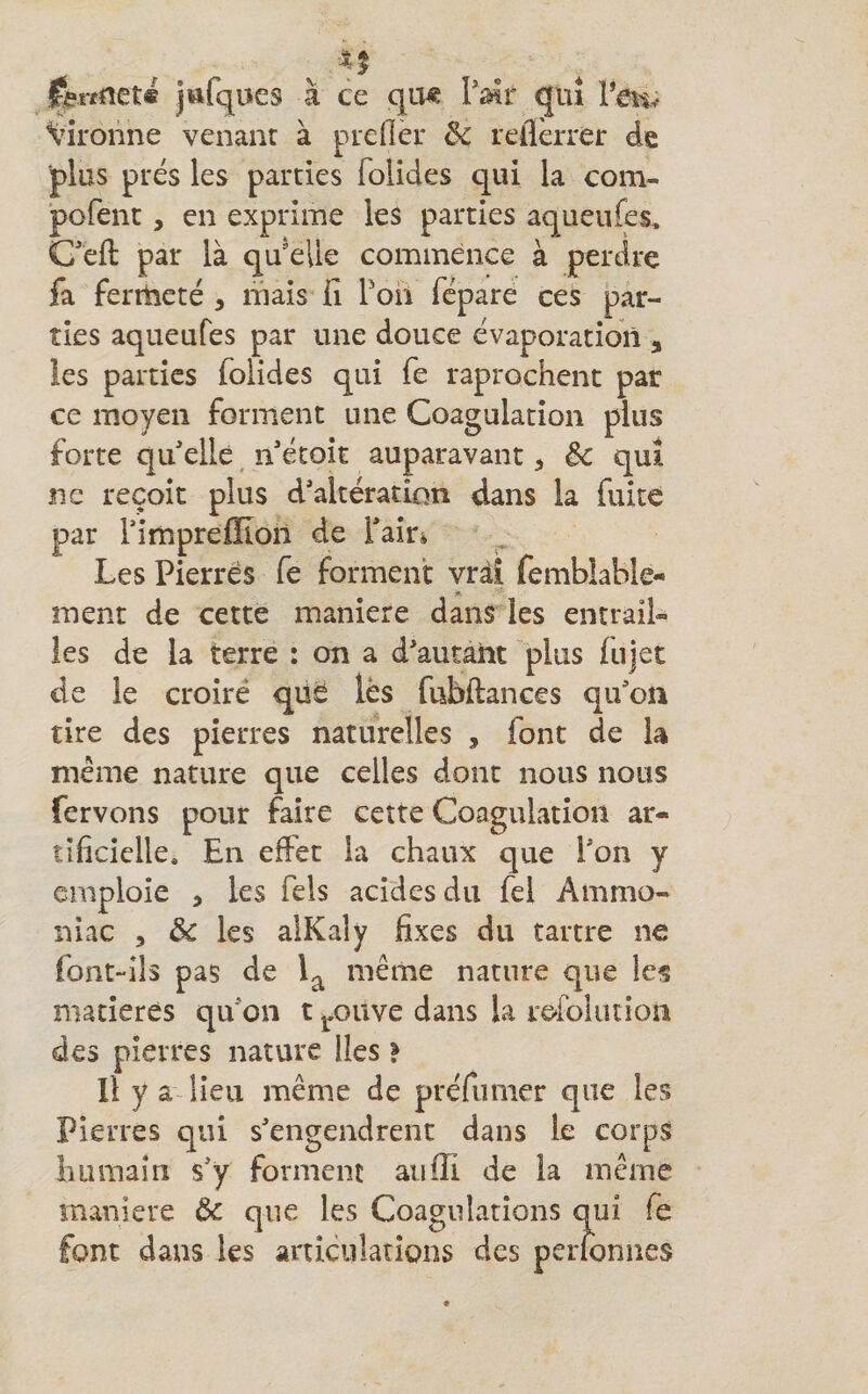 jttfqucs à ce qiw PïHr qui l’en^ Vironne venant à prefler de reflèrrer de plus prés les parties folides qui la com- pofenc, en exprime les parties aqueufes. Ceft par là qu'elle commence à perdre fa ferrtieté , mais ii Poii fepare ces par¬ ties aqueufes par une douce évaporation , les parties folides qui fe raprochent par ce moyen forment une Coagulation plus forte qu elle n*étoît auparavant ^ ëc qui ne reçoit plus d’altération dans la fuite par TimprefEon de faîri Les Pierres fe forment vrai femblable- ment de cette maniéré dans les entrai!» les de la terre : on a d’autant plus fujet de le croire qüe lès fubftances qu’on tire des pierres naturelles , font de la meme nature que celles dont nous nous fervons pour faire cette Coagulation ar¬ tificielle. En effet la chaux que l’on y emploie , les Tels acides du fel Ammo¬ niac 5 de les alKaly fixes du tartre ne font-ils pas de l^ même nature que les matières qu’on t j.ouve dans la refolution des pierres nature Iles} Il y a lieu même de préfumer que les Pierres qui s’engendrent dans le corps lui main s’y forment aiiiïi de la même maniéré ôc que les Coagulations qui fe font dans les articulations des perfonues