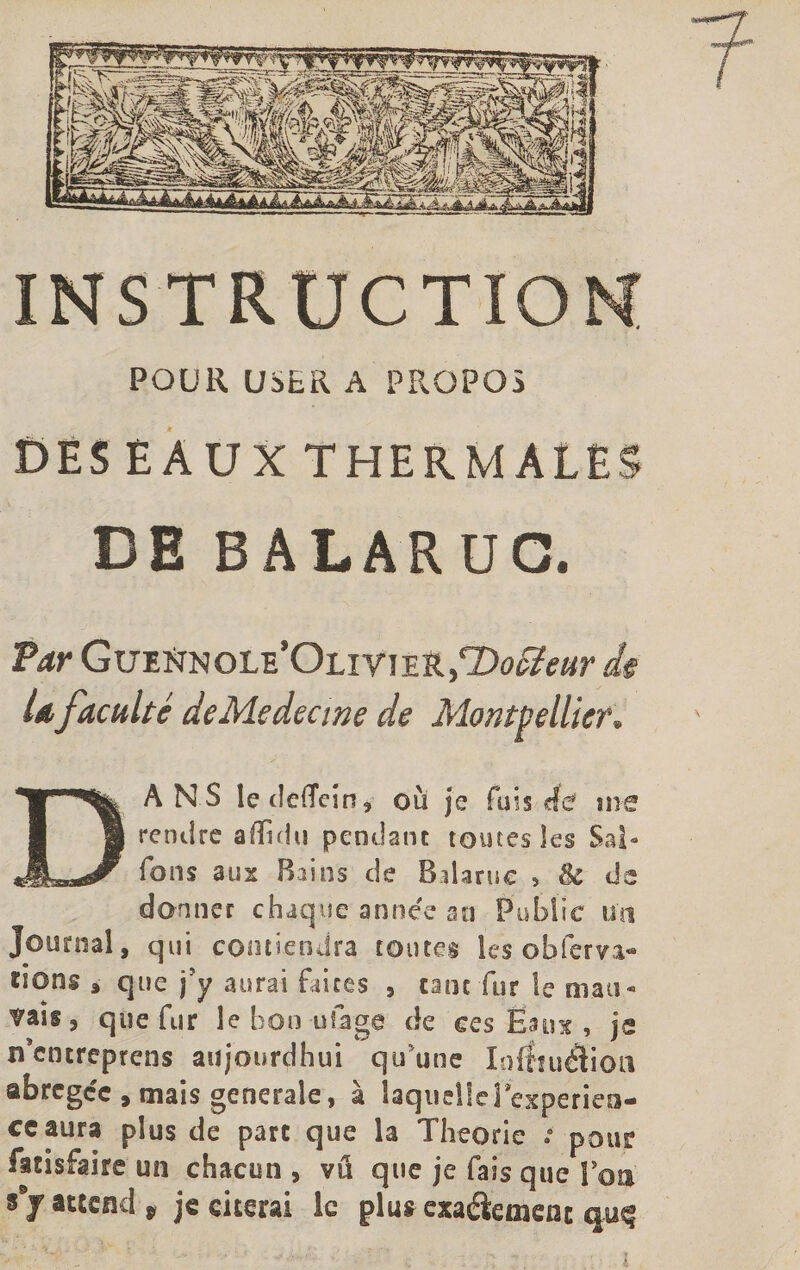 f INSTRUCTION POUR U5LR A PROPOS DES EAUX THERMALES DE BALARUG. Par GueNnole’Olivie tL/DoSéeur de U faculté deMedecwe de Montpellier. DANS ledefleîn, où je fuis de me rendre affidu pendant toutes les Sai¬ sons aux Bains de B darne , 8c de donner chaque année au Publie un Journal, qui contiendra toutes les obferva- ssong à que j'y aurai faites , tant fur le mau- ^aîs , que fur le bon ut âge de ces Eaux , je n’encreprens atijourdhui qu'une Ioftniélion abrégée, mais generale, à laquelle inexpérien¬ ce aura plus de parc que la Théorie pour facisfaire un chacun , vu que je fais que Son attend * je citerai ie plus exaétemenr qu^