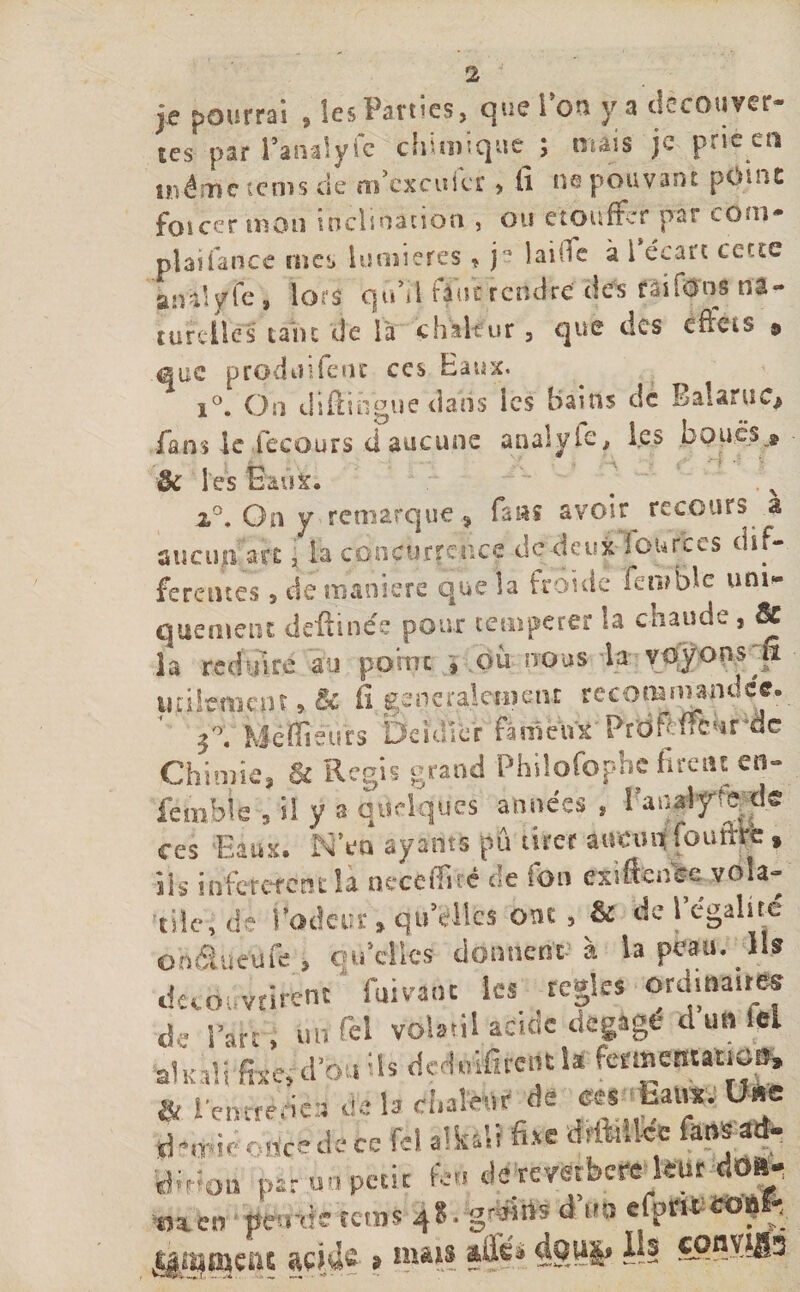 je pourrai , les Parties, que l’on ya dccouver- tes par l’analyic cinmique s niais )c prie eu même tems de m exeufer, Ci ne pouvant point foi cer mon inclination , ou étouffer par coin* plaifance met» lumières , p laide à 1 écart cette an-d y fe, lors q uh I fane rendre des rai Tons na - turelies tant de là chaleur , que des effets $ que produifent ces Eaux. i°. On diffiogue dans ies Bams de Balaruc* fans le fecours d aucune analyie, les boucs^ •&amp; l'es Eaux. ~  # 2,°. On y remarque , fis$î avoir recours à aucun are , fe concurrence de deux lonrccs dif¬ ferentes s de maniéré que îa froide feniBlc uni¬ quement deftinée poux temperer la chaude, Se la réduire au pomc , où nous la voyons &amp; utilement, &amp; fi généralement recommandée. Méffiéùrs Deidler fameux Proh ffcnrde Chimie, Se Regis grand Philofopbc firent en- fctnble * il y a quelques années , l'analyse‘de ces Eaux. NVn ayants pu tirer aucun ioufht » ils infetetent la neccffiré de Ion exiftcnec■ vola¬ tile, de fiodeur » quelles ont, &amp; de 1 égalité onâueufe , quelles donneur à la peau. Ils Couvrirent fuivaot ies réglés ord.na.tB. de Part, lut Tel volatil acide dégagé d un iel alkali fixe, d’bu ils deduifitentla formemauen, &amp; l’eniténea de la cl.afc.r de mW Une à nrice de ce fcl alkitt fi*e drMke fart» ad- fr'ifo» par u.» petit feu de rembere leur do* tji en peinte rems 4 8* gfytos à un efprifctforç *&lt;. jàmmcftc w}M 9 îml$ — ^