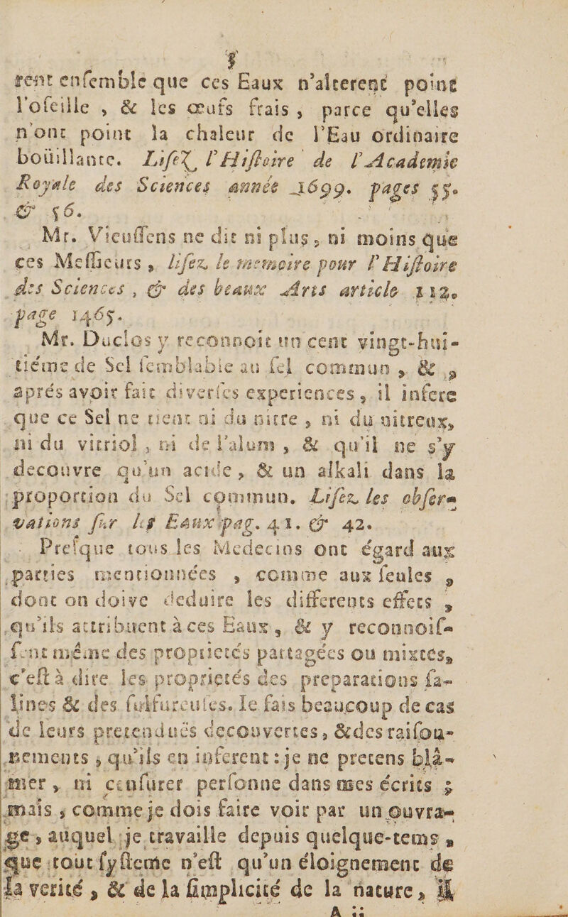 rem enfemblc que ces Eaux n’aîcereçt peine 1 oieiüe , &amp; les œufs Frais , parce qu'elles n onc point la chaleur de l Eau ordinaire bouillante* JLtfe^ F Hifl&amp;ire de F Academie Royale des Sciences année fa£es &amp; $6. ' . ' Mr. VieulTcns ne dit ni plus 5 ni moins que ces Mefiàcurs » lifez* le msmpve pour F H if aire des Sciences , &amp; des beaux Ans article 11%9 pige 1465. Mr. Du cl 0$ y r.econnoic un cent vingt-hui¬ tième de Sel icmblabie au fej commun , 8c 9 apres avoir fait diverfes expériences 3 il inféré que ce Sel ne tient ai du nicre , ni du nitreux* ni du vitriol , ni de l'alun? s &amp; qu’il ne s'y découvre qu’un acide, &amp; un alkali dans la proportion du Sel commun. Lîfez, les obfer« valions fur h$ Emx fpag. 41. &amp; 42. Prefque tous les Médecins ont égard aux parties mentionnées , comme aux Feules 9 dont on doive déduire les differents effets , quhis attribuent,à ces Eaux , Bi y reconooif- f ntmé.îie des proptict.es partagées ou mixtes* c'efià dire les- propriétés des préparations fa- fines &amp; des fidfurculçs. le fais beaucoup de cas de leurs prétendues decouvertes 9 &amp;dcsraifo4- Bements , qu'ils en infèrent:je ne pretens blâ¬ mer , ni ccufurer perfonne dans mes écrits ; mais , comme je dois faire voir par un ouvra¬ ge î auquel je travaille depuis quelque-tems » tout fyftetrtc ffeft qu'un éloignement de |a vérité , &amp;' de la explicité de la nature, H
