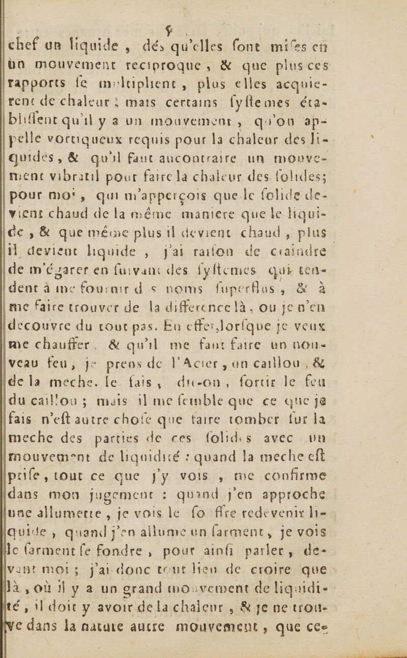 chef on liquide , dé&gt; qu’elles foin mires eu tin mouvement réciproque , &amp; que plus ces rapports le multiplient , plus elles acquiè¬ rent de chaleur * mais certains iyfiemes éta¬ blirent qu’il y a un mouvement , qu’on ap¬ pelle vortiqueux requis pour la chaleur des li¬ quides, &amp; qu’il faut aucontraire un mouve¬ ment vibratil pour faire la chaleur des (ohdes; pour mo* f qui m’apperçois que le fcîide de¬ vient chaud de la même maniéré que le liqui¬ de » &amp; que même plus il devient chaud , plus il devient liquide , j'ai radon de craindre de m’égarer en fuivatu des 1 y (ternes qui ten¬ dent »à me fournir d s noms fuperflus , &amp; à me rairc trouver de la différence là , ou je nVn découvre du tout pas. En cffe^lorique je veux me chauffer , Sc qu’il me faut faire un nou¬ veau feu, je prens de V ^cier, on caillou , Si delà meche. le fais» du-on , fortir le feu du caillou ; mais il me fcmble que ce que ja tais n’eft autre choie que taire tomber lur la meche des parties de res folid* s avec un mouvement de liquidité : quand la meche eff prife,iout ce que j’y vois , nie confirme dans mon jugement : quand j’en approche une allumette , je vois le fo ffre redevenir li¬ quide &gt; quand j’en allume un farment v je vois le farment fe fondre » pour ainfi parier, de¬ vant moi ; j’ai donc te ut lieu de croire que là , ou h y a un grand mouvement de liquidi¬ té , il doit y avoir de la chaleur 5 &amp; je ne trou- dedans la nature autre mouvement, que ce*;