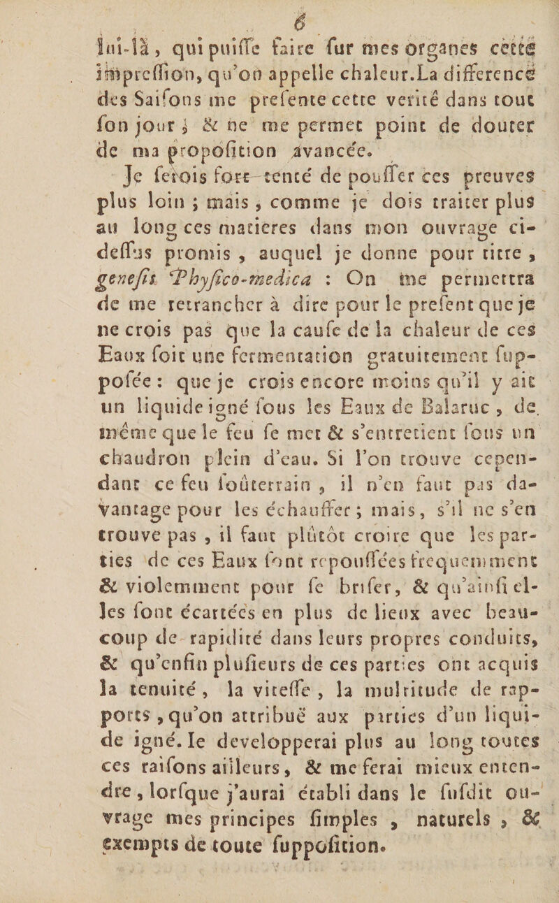 lul-îà, quipuiffe faire fur mes organes cette Üftprcfïio'n, qu’on appelle chaleur.La différence des Saifons me prefente cette vente dans tout fon jour £ &amp; ne me permet point de douter de nu proportion avancée. Je fetois fore tente de pouffer ces preuves plus loin ; mais, comme je dois traiter plus au long ces matières dans mon ouvrage ci- deffns promis , auquel je donne pour titre , genejîs hyfico-medica : On nie permettra de me retrancher à dire pour le prefentqueje ne crois pas que la caufe de la chaleur de ces Eaux foie une fermentation gratuitement fup- pofee : que je crois encore moins qu’il y ait un liquide igné fous les Eaux de Balaruc , de. même que le feu fe met &amp; s’entretient fous un chaudron plein d’eau. Si l’on trouve cepen¬ dant ce feu iouterrain , il n’en faut pas da- Vancage pour les échauffer ; mais, s’il ne s’en trouve pas , il faut plutôt croire que les par¬ ties de ces Eaux font repouffées fréquemment &amp; violemment pour fe brifer, &amp; qu’ainfi el¬ les font e'eartées en plus de lieux avec beau¬ coup de rapidité dans leurs propres conduits, &amp; qu’enfin plusieurs de ces parties ont acquis la tenuité, la viteffe , la multitude de rap¬ ports &gt; qu’on attribue aux parties d’un liqui¬ de igné. le développerai plus au long toutes ces raifons ailleurs, &amp; me ferai mieux enten¬ dre , lorfque j’aurai établi dans le fufdic ou¬ vrage mes principes fimples , naturels , ÔG exempts de toute fuppofition.