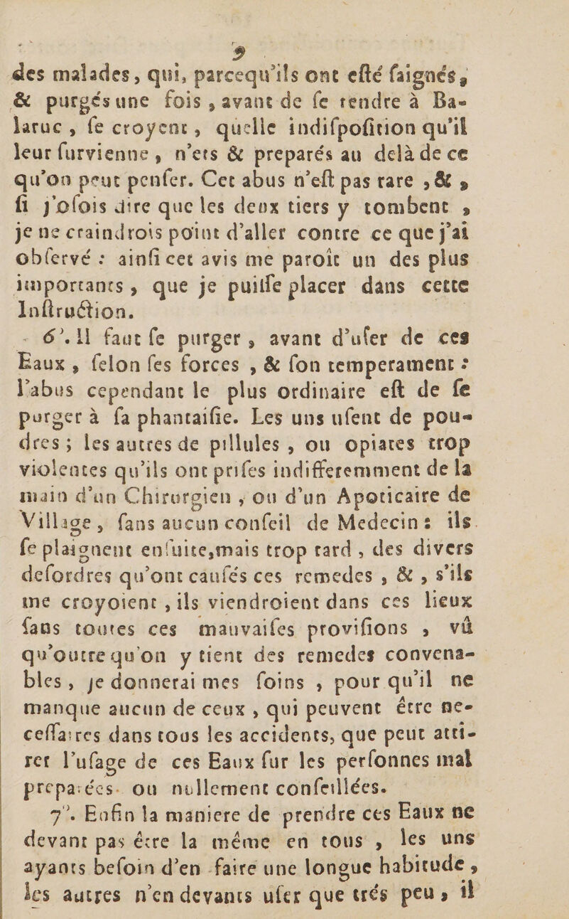 5 des malades, qui, parcequ’ils ont cfté fajgné$s &amp; purges une fois , ayant de fe rendre à Ba« laruc , fe croycnc, quelle indifpéfition qu’il leur furvienne , n’ets &amp; préparés au delà de ce qu’on pmt penfer. Cec abus n’eft pas rare ,&amp; $ lî j’olois dire que les deux tiers y tombent * je ne craindrois point d’aller contre ce que j’ai obfervé : ainficet avis me parole un des plus importants, que je puilfe placer dans cette Inftru&amp;ion. &lt;£’. Il faut fe purger, avant d’ufer de ces Eaux » félon fes forces , &amp; fon tempérament .* l’abus cependant le plus ordinaire eft de fe purger à fa phantaifie. Les uns ufent de pou¬ dres ; les autres de pi Unies , ou optâtes trop violentes qu’ils ont pnfes indifféremment de la main d’un Chirurgien , ou d’un Apoticaire de Village, fans aucun confeil de Médecin : ils fe plaignent enfuite,mais trop tard , des divers defordres qu’ont caufés ces rcmedes , &amp; , s’ils me croyoienc , ils viendroient dans ces Leux fans toutes ces mauvaifes provifions , vu qu’outre qu on y tient des remedes convena¬ bles , je donnerai mes foins , pour qu’il ne manque aucun de ceux , qui peuvent être ne- ceffaïres dans cous les accidents, que peut atti¬ rer l’ufage de ces Eaux fur les personnes mal préparées- ou nullement confedîées. 7C Enfin la maniéré de prendre cts Eaux ne devant pas écre la même en tous , les uns ayants beloin d’en faire une longue habitude , les autres n’en devants ultr que très peu &gt; il