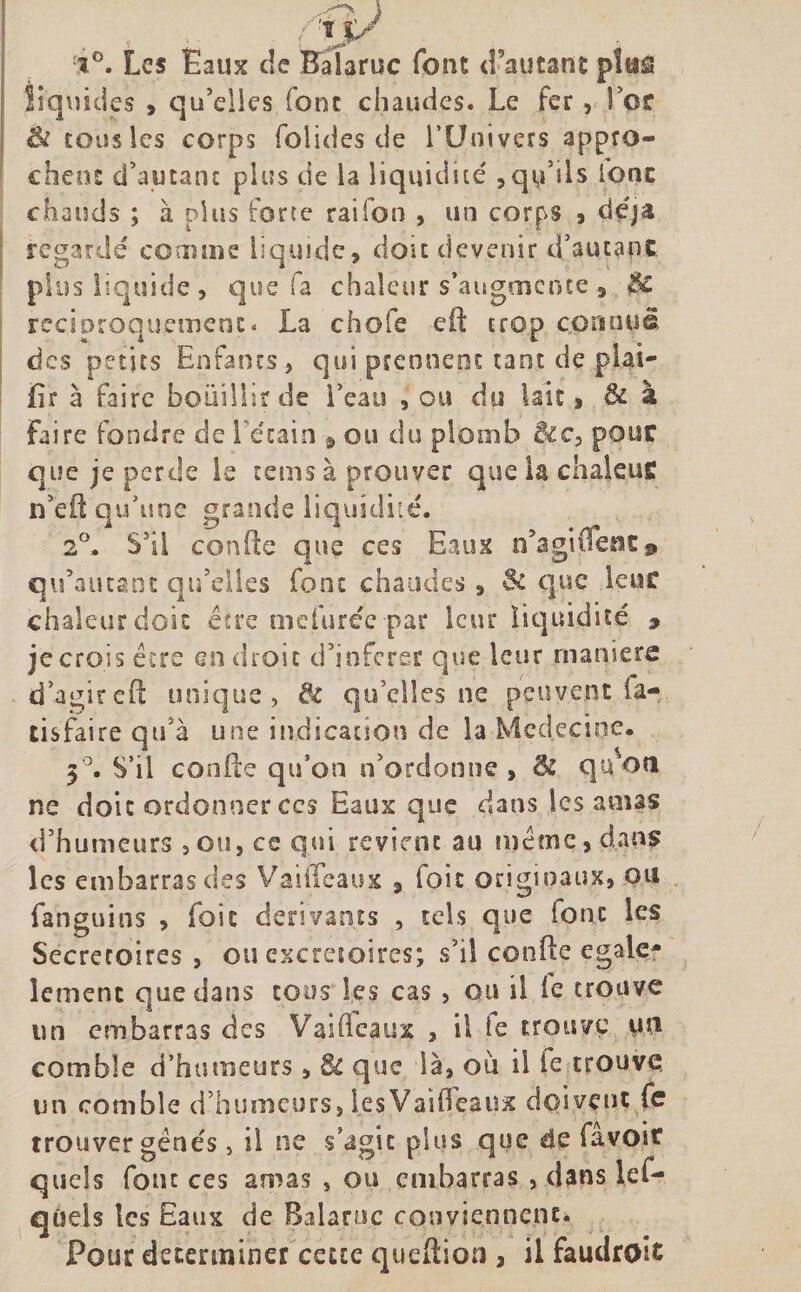 î°. Les Eaux de Balaruc font d’autant plus liquides , qu’elles font chaudes. Le fer, Toc &amp;i tous les corps folides de l’Univers appro¬ chent d’autant plus de la liquidité ,qu’ils ionc chauds ; à plus forte raifon , un corps , déjà regardé comme liquide, doit devenir d’autant plus liquide, que fa chaleur s’augmente , &amp;C réciproquement, La chofe efi trop connue des petits Enfants, qui prennent tant de plai* fir à faire bouilli? de l’eau , ou du lait, 6i à Faire fondre de l’étain , ou du plomb &amp;c, pont que je perde le tems à prouver que la chaleuff n’efl qu’une grande liquidité. 2°. S’il confie que ces Eaux n’aguTenc9 qifautant qu’elles font chaudes , &amp; que leur chaleur doit être mefurée-par leur liquidité 9 je crois être en droit d’jnfcrer que leur manière d’agirefi unique, &amp; qu’elles ne peuvent la- tisfaire qu’à une indication de la Médecine. 5°. S’il confie qu’on n'ordonne , &amp; quon ne doit ordonner ccs Eaux que dans les amas d’humeurs , ou, ce qui revient au meme, dans les embarras des VaiiTeaux , (oit originaux, ou Fanguins , Foie dérivants , tels que (ont les Secreroires , ou excrétoires; s’il confie égale* îemeni que dans tous les cas , ou il (e trouve un embarras des Va ni eaux , il ie trouve un comble d’humeurs, Bc que là, ou il ie trouve un comble d’humeurs, lesVaifieaux doivent fe trouver gênés, il ne s’agit plus que de favoit quels font ces amas , ou embarras , dans lef- qùels tes Eaux de Balaruc conviennent. Pour déterminer cette queftion , il FaudrOit