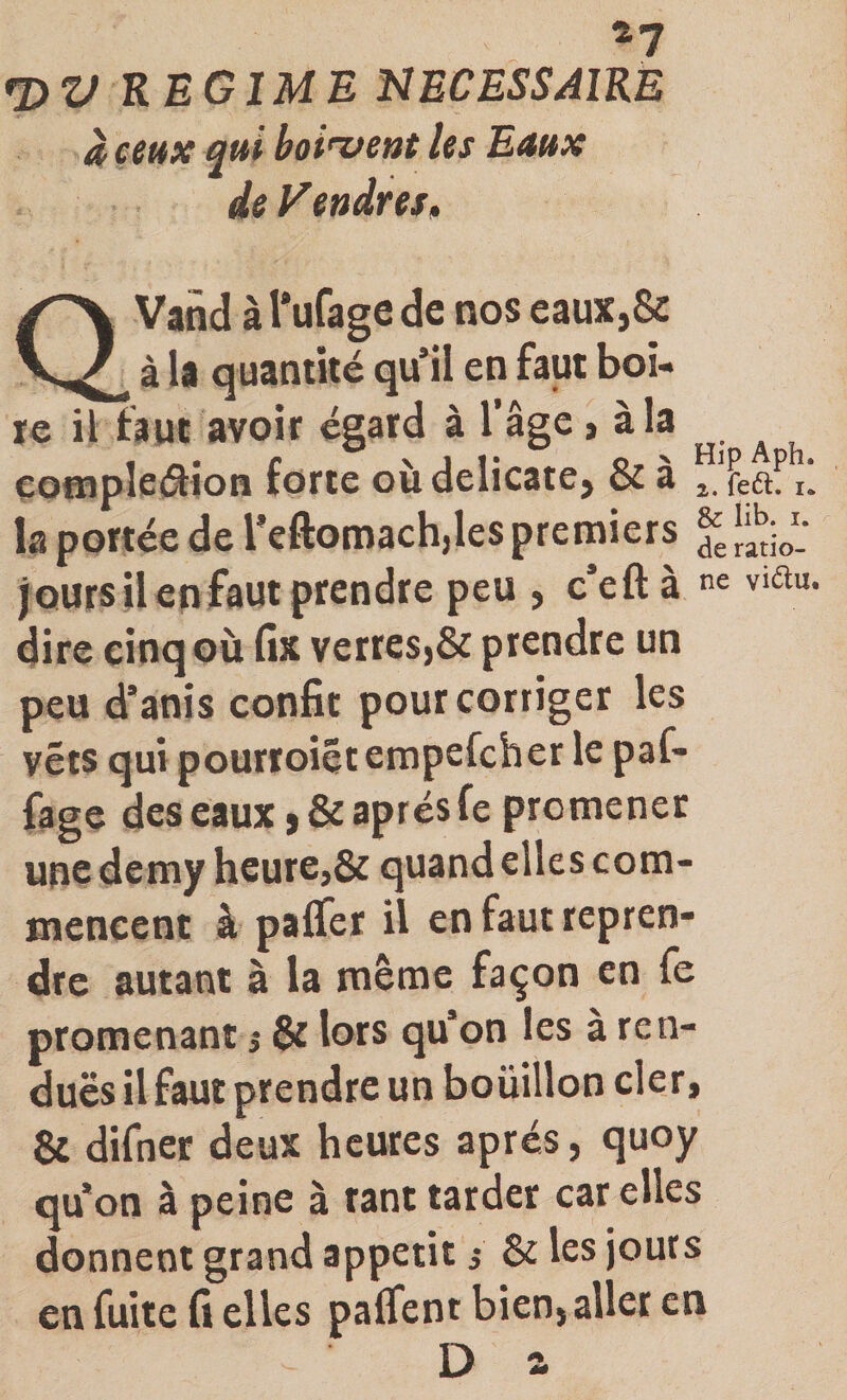 4? rOV REGIME NECESSAIRE à ceux qui boi'vent les Eaux deVendreSf QVand à l'ufage de nos eaux,&amp; à U quantité qu’il en faut boi¬ te il faut avoir égatd à l’âge &gt; àla eo«iple(^ioB forte où délicate, &amp; à ù la portée de l’eftomacbdes pretniers J‘V- joursil en faut prendre peu , c’eftà viau. dire cinq où fix verres,&amp; prendre un peu d’anis confit pour corriger les vêts qui pourroiêt erapefcher le paf- fage des eaux, &amp; après fe promener unedemy heure,&amp; quand elles com¬ mencent à palier il en faut repren¬ dre autant à la même façon en fe promenant ^ &amp; lors qu’on les à ren- duës il faut prendre un boüillon cler, &amp; difner deux heures après, quoy qu’on à peine à tant tarder car elles donnent grand appétit s &amp; les jours en fuite fi elles palfent bien, aller en