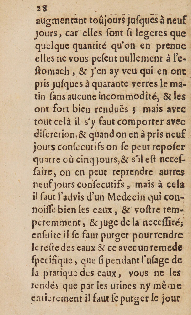 augmentant toûjours jurquès à neuf jours, car elles font fi legeres que quelque quantité qu’on en prenne elles ne vous pefent nullement à le* ôomach , &amp; j’en ay veu qui en ont pris jufques à quarante verres le ma¬ tin fans aucune incommodité, &amp;les ont fort bien renduës $ mais avec tout cclà il s’y faut comporter avec difcretion,&amp; quand on en à pris neuf jou'S conlecutifs on fe peut repofer quatre où cinq jours,&amp; s’ileft necet faire, on en peut reprendre autres ncufjQurs confecutifs, mais à cela il faut l’advis d’un Médecin qui con- noilfe bien les eaux, &amp; voftre tem- peremment, &amp;jügedcla neceflîtéi enfuite il fe faut purger pourrendre lerededeseaux &amp; ceavccunremedc fpecifique, que fi pendant l’ufage de la pratique des eaux, vous ne les rendes que parles urines nymême entièrement il faut fe purger le jour