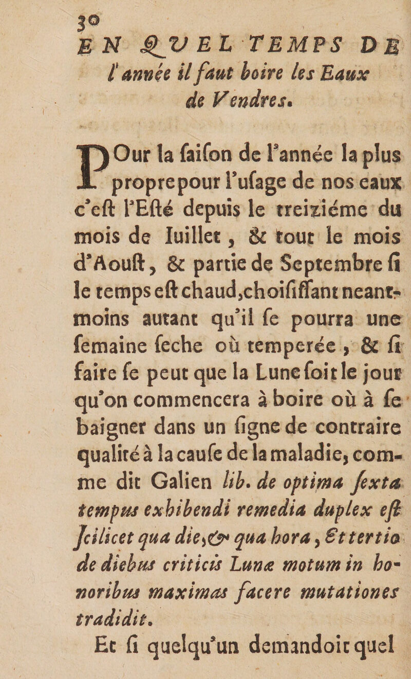 3® en EL temps dm 1‘ annçe il faut boire les Eaux de Vendres. POur la raiCon de Tannée la plus propre pour Tufage de nos eaux c*eft TEfté depuis le treizième du mois de luillee, Sc tout le mois d*Aouft, &amp; partie de Septembre fi le temps eft chaud,choififiant néant- moins autant qu’il fe pourra une femaine fechc où temperée , &amp; fi faire fe peut que la Lunefoitle jour qu’on commencera à boire où à fe baigner dans un ligne de contraire qualité à la caufe de la maladie, com¬ me dit Galien lib&gt; de optima Jexta, tempm exhibendi remedia duplex efi Jcilicet qua die^ey* qua hora, Sttertia de diebus criticü Lunce motum in ho- noribus maximas facere mutât ion es tradidit. Ëc fi quelqu’un demandoicquel