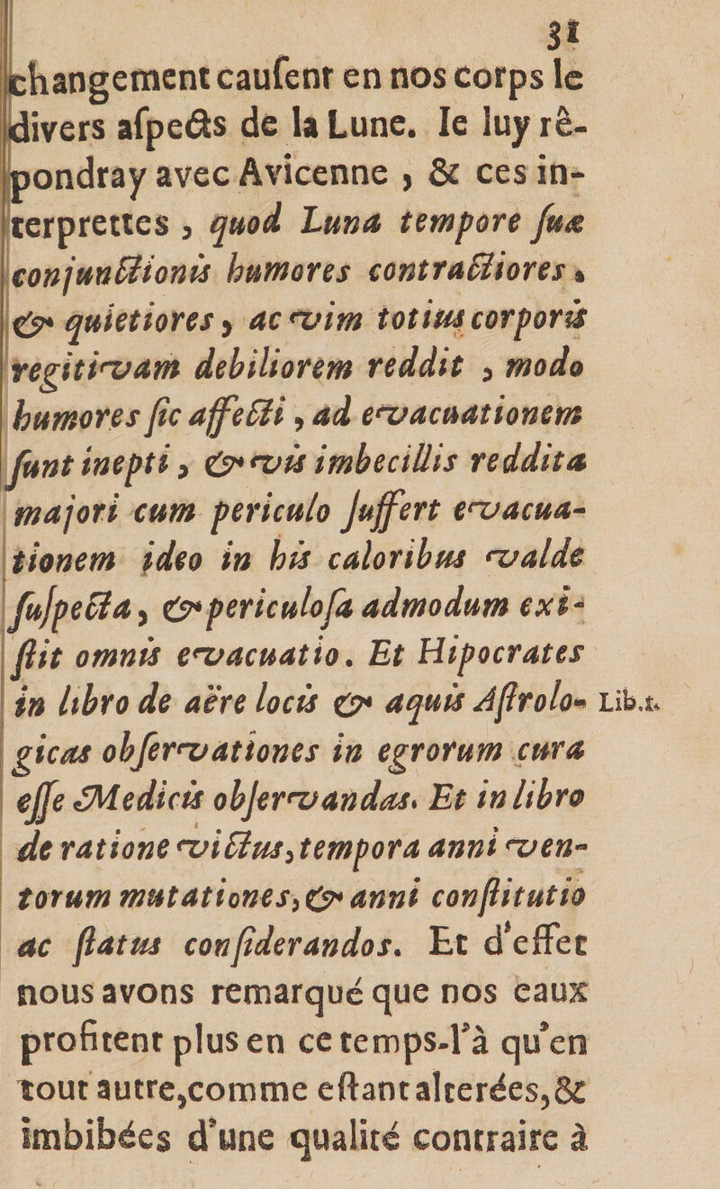 jchangemcntcaufenr en nos corps le {divers afpeâs de la Lune. le luy rê- jpondray avec Avicenne , &amp; ces in- terprettes , quod Lma tempore fua conjtm^ionü hamores contraBiores % ^quietioresf acnfim totwcorporü regiti'vam debiliorem reddit j modo humons fie aff'eBi, ad enfacuationem Junt inepti i 0*fvü imbeciUis reddit a majori cum periculo Juffert enjacua- timem ideo in his caloribus f-ualde fujpeBa^ O&gt;periculofit admodum exl^ fiit omnü e&lt;vacuatio. Et Hipocrates in Itbro de aère locü o* aquis Afirolo» gicas obferfvationes in egrorum cura ejje éMedicü objer^vandas. Et inlibro de ratione 'viBusAempora anni &lt;~uen- torummutationeSiO*anni confiitutio ac fiat us confiderandos. Et d effet nous avons remarqué que nos eaux profitent plus en ce temps-fà qu’en tout autre,comme eftantalterées,ôC imbibées d’une qualité contraire à Lib.i:*