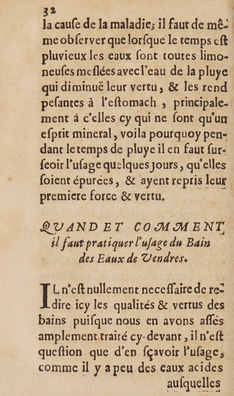 5» la caufe de la maladiei il faut de tnê- meobferverquelorfque le temps cft pluvieux les eaux font toutes limo- neufes me liées avec Teau de lapluye qui diminué leur vertu ) &amp; les rend pefantes à l’eftomach ) principale¬ ment à c’elles cy qui ne (ont qu’un efprit minerai, voila pourquoy pen¬ dant le temps de pluye il en faut fur-; feoir l’ufage quelquesjours, qu’elles foientépurées, &amp; ayentrepris leur première force &amp; vertu. ^AND ET COéMéMENT il faut pratiquer l’u/a^e du Bain des Eaux de Vendres, IL n’eft nullement nccelTairede re¬ dire icy les qualités &amp; vertus des bains puifque nous en avons alTcs amplementvtrairé cy-devant, il n’eft queftion que d’en feavoir l’ufage, comme il y a peu des eaux acides