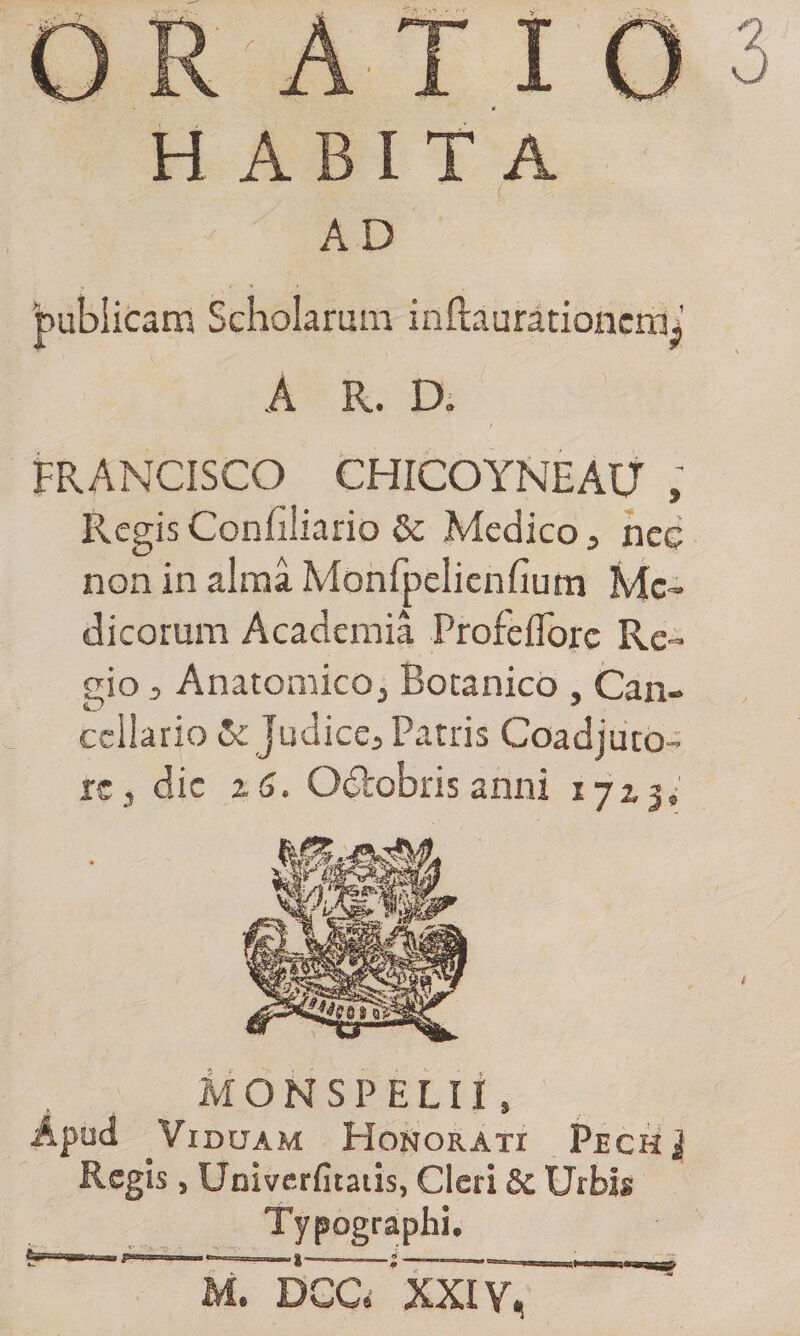 H ABI T A AD 'publicam Scholarum inftaurationcmi A R. D. FRANCISCO CHICOYNEAU , Regis Confiliario &amp; Medico, nec non in alma Monfpelienfium Me¬ dicorum Academia Profeflorc Re¬ gio ^ Anatomico^ Botanico , Can¬ cellario &amp; Judice^ Patris Coadjuto- rc, die % 6. Odtobris anni 1713,' M O H S P E L11, Apud Viduam Honorati Pech $ Regis, Univerfitatis, Cleri 8c Urbis Typographi. M. DCC. 'xXIyT~
