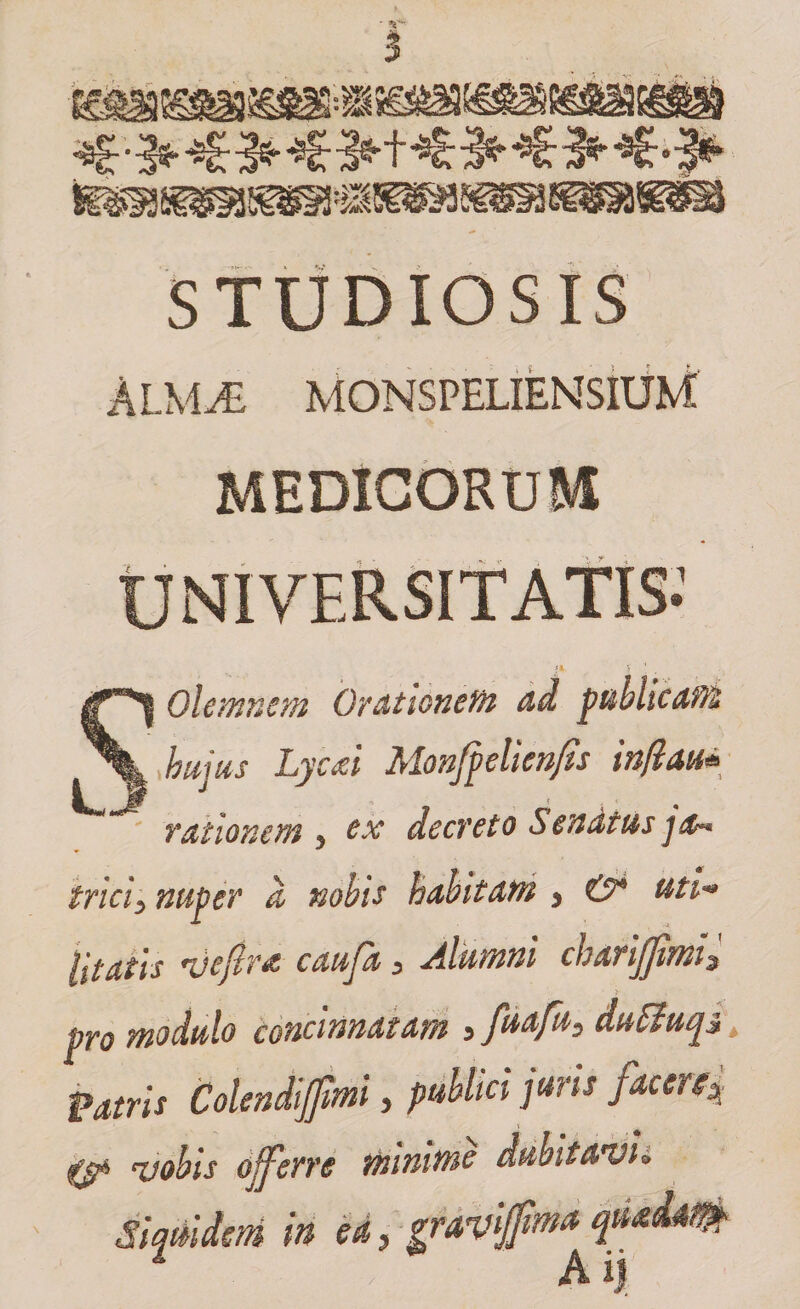 STUDIOSIS almjE monspeliensium: MEDICORUM SOlemnem Orationem ad publicam hujus Lyctii Monjpelienfis in/tau* rationem 5 tx decreto Senatus tricis nuper d nobis habitam 5 &amp; uti* litatis 'vejlrd caufa, Alumni charijfimh • > pro modulo concinnatam s fuafu, duttuqz t Patris Colendifimi, publici juris facere| •tjp njohis offerre minime dubitavi* Siquidem in ea, graviffma quadam Ai)