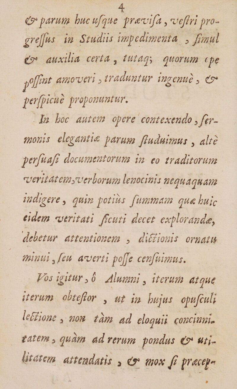 &amp;j>ari0fy hucufque pr^vifa, veftri pro- grejjus in Studiis impedimenta , Jimul &amp; auxilia certa , tutatj> quorum (pe ^ojjint amoveri > traduntur ingenue , &amp; perfpicue proponuntur. In hoc autem opere contexendo, fer- monis elegantia parum fhtdmmus > alte perfuaji documentorum in eo traditorum 0 *verit at em,verborum lenocmis nequaquam indigere , quin potius fummam qua huic eidem veritati Jicuti decet exploranda, debetur attentionem , di Silonis ornatu minui 3 feu averti pcjje cenfuimus. Vos igitur>o Alumni, iterum atque iterum obtejtor , ut in hujus opujcuti h Silone, non tam ad eloquii concinnL tat em, quam ad rerum pondus &amp; uti* litat em attendatis $ mox fi pracep*