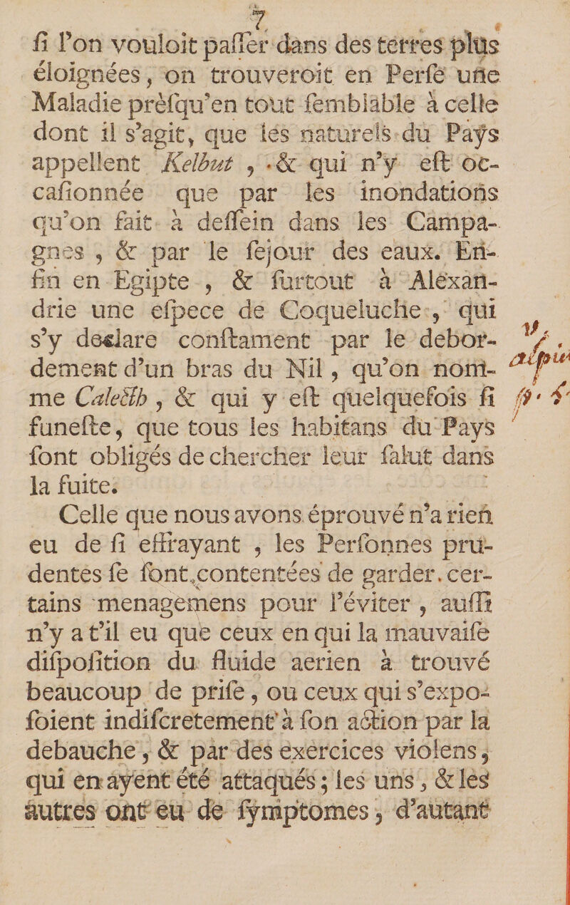 fi l’on voüloit paflèr dans des terres plüs éloignées, on trouveroit en Perfe une Maladie prèlqu’en tout femblable à celle dont il s’agit, que les naturels du Pays appellent Kelbut , •&amp; qui n’y eft oc- cafionnée que par les inondations qu’on fait à defiein dans les Campa¬ gnes , &amp; par le fejour des eaux. Eri^ fin en Egipte , &amp; furtout à Alexan¬ drie une efpece de Coqueluche , qui s’y déclaré conftament par le débor¬ dement d’un bras du Nil, qu’on nom¬ me CaleBh , &amp; qui y eft quelquefois fi funefte, que tous les habitans du Pays font obligés de chercher leur falut dans la fuite. Celle que nous avons éprouvé n’a rien eu de fi efifayant , les Perfonnes pru¬ dentes le font.,contentées de garder, cer¬ tains menagemens pour l’éviter , aufît n’y a t’il eu que ceux en qui la mauvaife difpolition du fluide aerien à trouvé beaucoup de prife, ou ceux qui s’expo- Ibient indifcretemenfà fon aftion par la débauché, &amp; par des exercices violens, qui en ayent été attaqués ; les uns, &amp; les autres outr eu dé fyniptomes, d’autant &gt; /